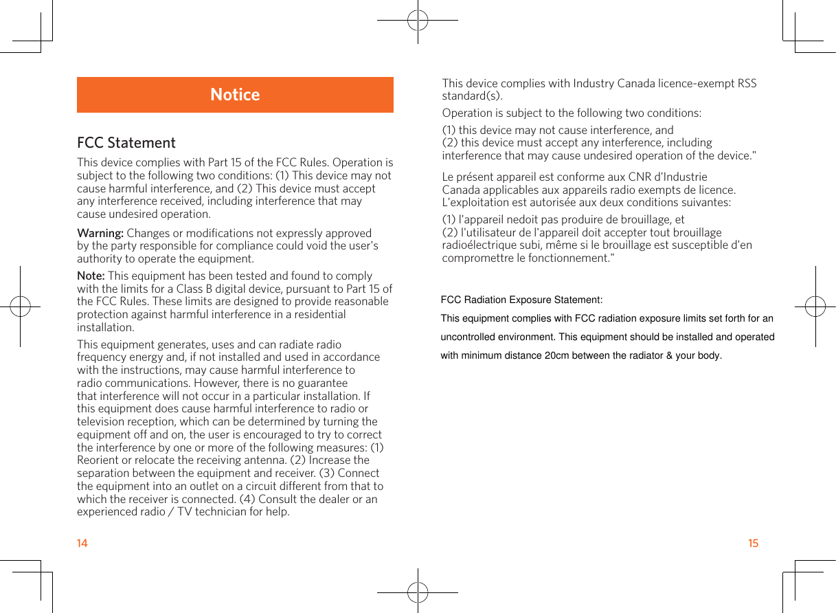 14       15This device complies with Industry Canada licence-exempt RSS standard(s).Operation is subject to the following two conditions:(1) this device may not cause interference, and(2) this device must accept any interference, including interference that may cause undesired operation of the device.&quot;Le présent appareil est conforme aux CNR d&apos;Industrie Canada applicables aux appareils radio exempts de licence. L&apos;exploitation est autorisée aux deux conditions suivantes:(1) l&apos;appareil nedoit pas produire de brouillage, et(2) l&apos;utilisateur de l&apos;appareil doit accepter tout brouillage radioélectrique subi, même si le brouillage est susceptible d&apos;en compromettre le fonctionnement.&quot;NoticeFCC StatementThis device complies with Part 15 of the FCC Rules. Operation is subject to the following two conditions: (1) This device may not cause harmful interference, and (2) This device must accept any interference received, including interference that may cause undesired operation.Warning: Changes or modifications not expressly approved by the party responsible for compliance could void the user&apos;s authority to operate the equipment.Note: This equipment has been tested and found to comply with the limits for a Class B digital device, pursuant to Part 15 of the FCC Rules. These limits are designed to provide reasonable protection against harmful interference in a residential installation.This equipment generates, uses and can radiate radio frequency energy and, if not installed and used in accordance with the instructions, may cause harmful interference to radio communications. However, there is no guarantee that interference will not occur in a particular installation. If this equipment does cause harmful interference to radio or television reception, which can be determined by turning the equipment off and on, the user is encouraged to try to correct the interference by one or more of the following measures: (1) Reorient or relocate the receiving antenna. (2) Increase the separation between the equipment and receiver. (3) Connect the equipment into an outlet on a circuit different from that to which the receiver is connected. (4) Consult the dealer or an experienced radio / TV technician for help.FCC Radiation Exposure Statement:This equipment complies with FCC radiation exposure limits set forth for anuncontrolled environment. This equipment should be installed and operatedwith minimum distance 20cm between the radiator &amp; your body.