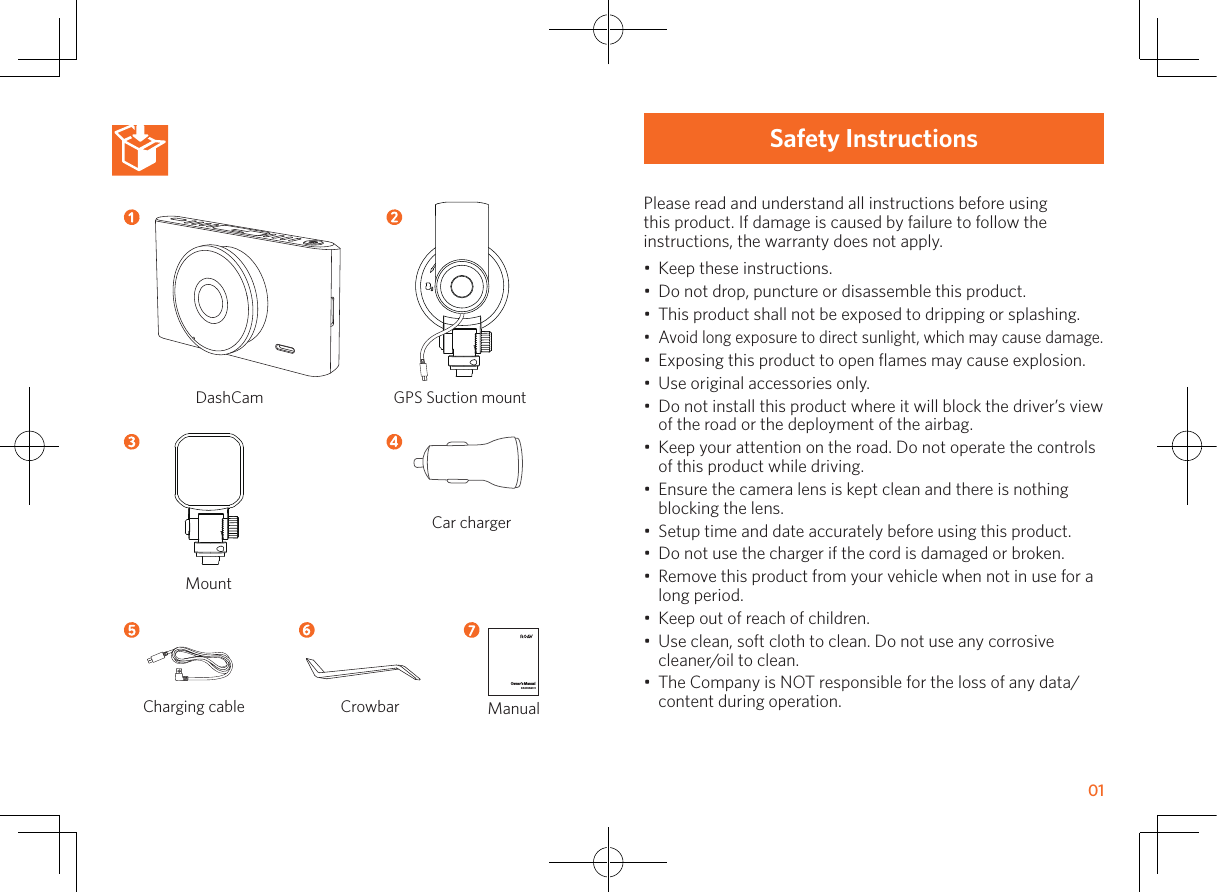     01Safety InstructionsPlease read and understand all instructions before using this product. If damage is caused by failure to follow the instructions, the warranty does not apply.•  Keep these instructions.•  Do not drop, puncture or disassemble this product.•  This product shall not be exposed to dripping or splashing.•  Avoid long exposure to direct sunlight, which may cause damage.•  Exposing this product to open ﬂames may cause explosion. •  Use original accessories only.•  Do not install this product where it will block the driver’s view of the road or the deployment of the airbag.•  Keep your attention on the road. Do not operate the controls of this product while driving.•  Ensure the camera lens is kept clean and there is nothing blocking the lens.•  Setup time and date accurately before using this product.•  Do not use the charger if the cord is damaged or broken.•  Remove this product from your vehicle when not in use for a long period.•  Keep out of reach of children.•  Use clean, soft cloth to clean. Do not use any corrosive cleaner/oil to clean.•  The Company is NOT responsible for the loss of any data/content during operation.Owner’s ManualDASHCAM C1DashCam GPS Suction mountCharging cable CrowbarCar chargerMountManual