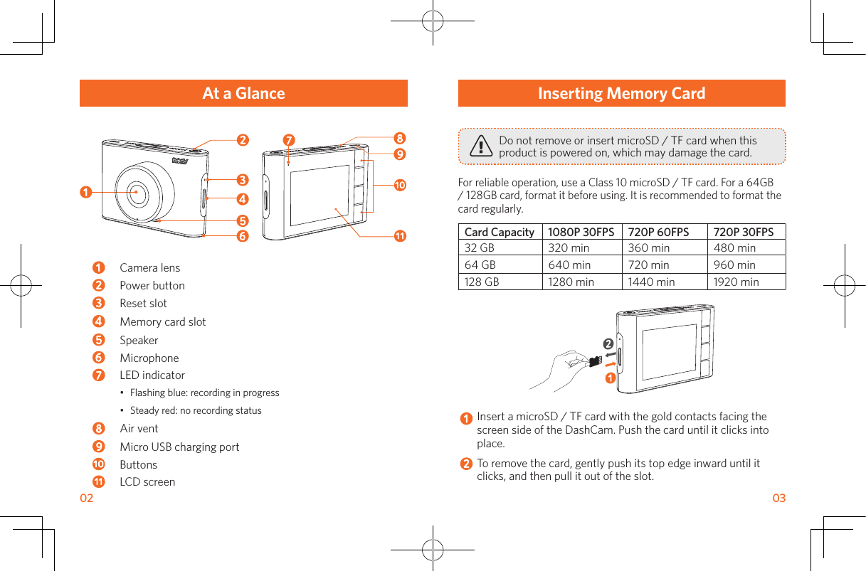 02       03Inserting Memory CardDo not remove or insert microSD / TF card when this product is powered on, which may damage the card.For reliable operation, use a Class 10 microSD / TF card. For a 64GB / 128GB card, format it before using. It is recommended to format the card regularly. Card Capacity 1080P 30FPS 720P 60FPS 720P 30FPS32 GB 320 min 360 min 480 min64 GB 640 min 720 min 960 min128 GB 1280 min 1440 min 1920 minInsert a microSD / TF card with the gold contacts facing the screen side of the DashCam. Push the card until it clicks into place.To remove the card, gently push its top edge inward until it clicks, and then pull it out of the slot.At a GlanceCamera lensPower button Reset slotMemory card slotSpeaker MicrophoneLED indicator•  Flashing blue: recording in progress•  Steady red: no recording statusAir ventMicro USB charging portButtons LCD screen