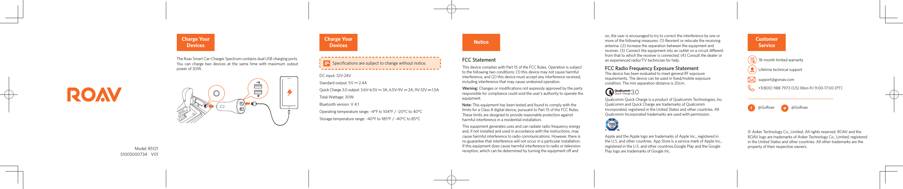          Model: R5121 51005000734    V01NoticeFCC StatementThis device complies with Part 15 of the FCC Rules. Operation is subject to the following two conditions: (1) this device may not cause harmful interference, and (2) this device must accept any interference received, including interference that may cause undesired operation.Warning: Changes or modiﬁcations not expressly approved by the party responsible for compliance could void the user&apos;s authority to operate the equipment.Note: This equipment has been tested and found to comply with the limits for a Class B digital device, pursuant to Part 15 of the FCC Rules. These limits are designed to provide reasonable protection against harmful interference in a residential installation.This equipment generates uses and can radiate radio frequency energy and, if not installed and used in accordance with the instructions, may cause harmful interference to radio communications. However, there is no guarantee that interference will not occur in a particular installation. If this equipment does cause harmful interference to radio or television reception, which can be determined by turning the equipment o and on, the user is encouraged to try to correct the interference by one or more of the following measures: (1) Reorient or relocate the receiving antenna. (2) Increase the separation between the equipment and receiver. (3) Connect the equipment into an outlet on a circuit dierent from that to which the receiver is connected. (4) Consult the dealer or an experienced radio/TV technician for help. FCC Radio Frequency Exposure StatementThe device has been evaluated to meet general RF exposure requirements. The device can be used in ﬁxed/mobile exposure condition. The min separation distance is 20cm.Qualcomm Quick Charge is a product of Qualcomm Technologies, Inc.Qualcomm and Quick Charge are trademarks of Qualcomm Incorporated, registered in the United States and other countries. All Qualcomm Incorporated trademarks are used with permission.Apple and the Apple logo are trademarks of Apple Inc., registered in the U.S. and other countries. App Store is a service mark of Apple Inc., registered in the U.S. and other countries.Google Play and the Google Play logo are trademarks of Google Inc.Customer Service  18-month limited warranty  Lifetime technical support   support@goroav.com    +1(800) 988 7973 (US) Mon-Fri 9:00-17:00 (PT)   @GoRoav           @GoRoav© Anker Technology Co., Limited. All rights reserved. ROAV and the ROAV logo are trademarks of Anker Technology Co., Limited, registered in the United States and other countries. All other trademarks are the property of their respective owners. Charge Your DevicesThe Roav Smart Car-Charger Spectrum contains dual USB charging ports. You can charge two devices at the same time with maximum output power of 30W.Charge Your Devices Specifications are subject to change without notice.DC input: 12V-24VStandard output: 5V   2.4AQuick Charge 3.0 output: 3.6V-6.5V   3A, 6.5V-9V   2A, 9V-12V   1.5ATotal Wattage: 30WBluetooth version: V 4.1Operating temperature range: -4°F to 104°F / -20°C to 40°CStorage temperature range: -40°F to 185°F / -40°C to 85°C