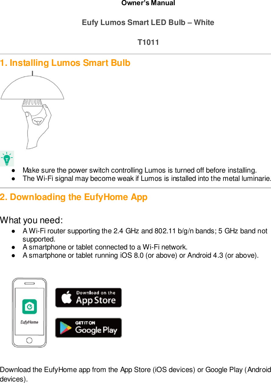 Owner’s Manual  Eufy Lumos Smart LED Bulb – White  T1011  1. Installing Lumos Smart Bulb   ●  Make sure the power switch controlling Lumos is turned off before installing. ●  The Wi-Fi signal may become weak if Lumos is installed into the metal luminarie.   2. Downloading the EufyHome App  What you need:  ●  A Wi-Fi router supporting the 2.4 GHz and 802.11 b/g/n bands; 5 GHz band not supported. ●  A smartphone or tablet connected to a Wi-Fi network. ●  A smartphone or tablet running iOS 8.0 (or above) or Android 4.3 (or above).   Download the EufyHome app from the App Store (iOS devices) or Google Play (Android devices). pp Store or Google Play.  