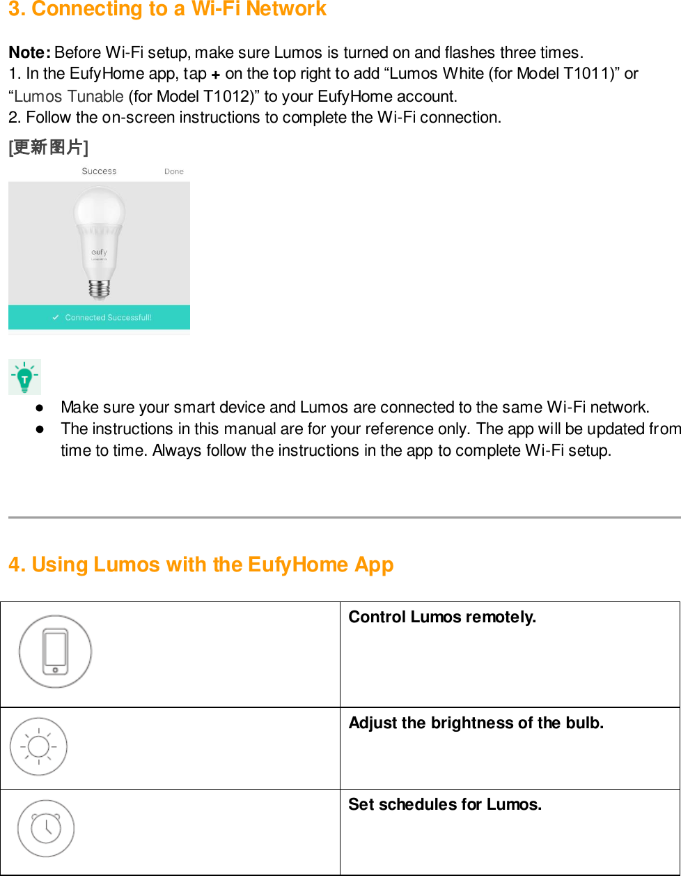 3. Connecting to a Wi-Fi Network  Note: Before Wi-Fi setup, make sure Lumos is turned on and flashes three times. 1. In the EufyHome app, tap + on the top right to add “Lumos White (for Model T1011)” or “Lumos Tunable (for Model T1012)” to your EufyHome account.  2. Follow the on-screen instructions to complete the Wi-Fi connection.  [更新图片]    ●  Make sure your smart device and Lumos are connected to the same Wi-Fi network.  ● The instructions in this manual are for your reference only. The app will be updated from time to time. Always follow the instructions in the app to complete Wi-Fi setup.      4. Using Lumos with the EufyHome App    Control Lumos remotely.   Adjust the brightness of the bulb.  Set schedules for Lumos.  