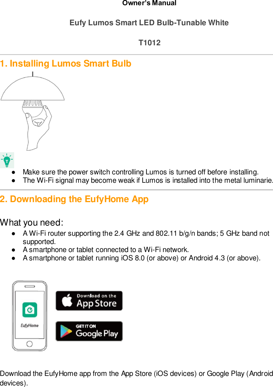 Owner’s Manual  Eufy Lumos Smart LED Bulb-Tunable White  T1012  1. Installing Lumos Smart Bulb   ●  Make sure the power switch controlling Lumos is turned off before installing. ●  The Wi-Fi signal may become weak if Lumos is installed into the metal luminarie.   2. Downloading the EufyHome App  What you need:  ●  A Wi-Fi router supporting the 2.4 GHz and 802.11 b/g/n bands; 5 GHz band not supported. ●  A smartphone or tablet connected to a Wi-Fi network. ●  A smartphone or tablet running iOS 8.0 (or above) or Android 4.3 (or above).   Download the EufyHome app from the App Store (iOS devices) or Google Play (Android devices). pp Store or Google Play.  