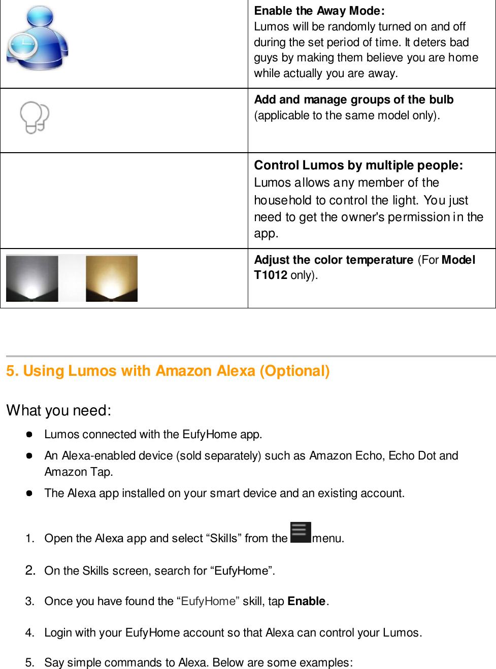  Enable the Away Mode:  Lumos will be randomly turned on and off during the set period of time. It deters bad guys by making them believe you are home while actually you are away.   Add and manage groups of the bulb (applicable to the same model only).   Control Lumos by multiple people: Lumos allows any member of the household to control the light. You just need to get the owner&apos;s permission in the app.  Adjust the color temperature (For Model T1012 only).    5. Using Lumos with Amazon Alexa (Optional)  What you need: ● Lumos connected with the EufyHome app.  ● An Alexa-enabled device (sold separately) such as Amazon Echo, Echo Dot and Amazon Tap. ● The Alexa app installed on your smart device and an existing account.  1. Open the Alexa app and select “Skills” from the  menu.   2. On the Skills screen, search for “EufyHome”.   3. Once you have found the “EufyHome” skill, tap Enable.   4.  Login with your EufyHome account so that Alexa can control your Lumos.  5.  Say simple commands to Alexa. Below are some examples:  