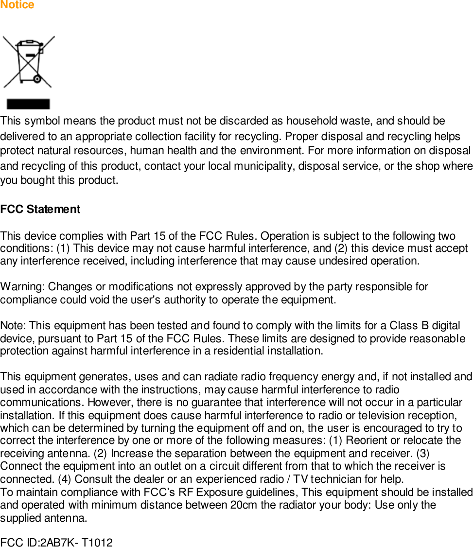  Notice   This symbol means the product must not be discarded as household waste, and should be delivered to an appropriate collection facility for recycling. Proper disposal and recycling helps protect natural resources, human health and the environment. For more information on disposal and recycling of this product, contact your local municipality, disposal service, or the shop where you bought this product.  FCC Statement  This device complies with Part 15 of the FCC Rules. Operation is subject to the following two conditions: (1) This device may not cause harmful interference, and (2) this device must accept any interference received, including interference that may cause undesired operation.   Warning: Changes or modifications not expressly approved by the party responsible for compliance could void the user&apos;s authority to operate the equipment.  Note: This equipment has been tested and found to comply with the limits for a Class B digital device, pursuant to Part 15 of the FCC Rules. These limits are designed to provide reasonable protection against harmful interference in a residential installation.  This equipment generates, uses and can radiate radio frequency energy and, if not installed and used in accordance with the instructions, may cause harmful interference to radio communications. However, there is no guarantee that interference will not occur in a particular installation. If this equipment does cause harmful interference to radio or television reception, which can be determined by turning the equipment off and on, the user is encouraged to try to correct the interference by one or more of the following measures: (1) Reorient or relocate the receiving antenna. (2) Increase the separation between the equipment and receiver. (3) Connect the equipment into an outlet on a circuit different from that to which the receiver is connected. (4) Consult the dealer or an experienced radio / TV technician for help. To maintain compliance with FCC’s RF Exposure guidelines, This equipment should be installed and operated with minimum distance between 20cm the radiator your body: Use only the supplied antenna.  FCC ID:2AB7K- T1012      