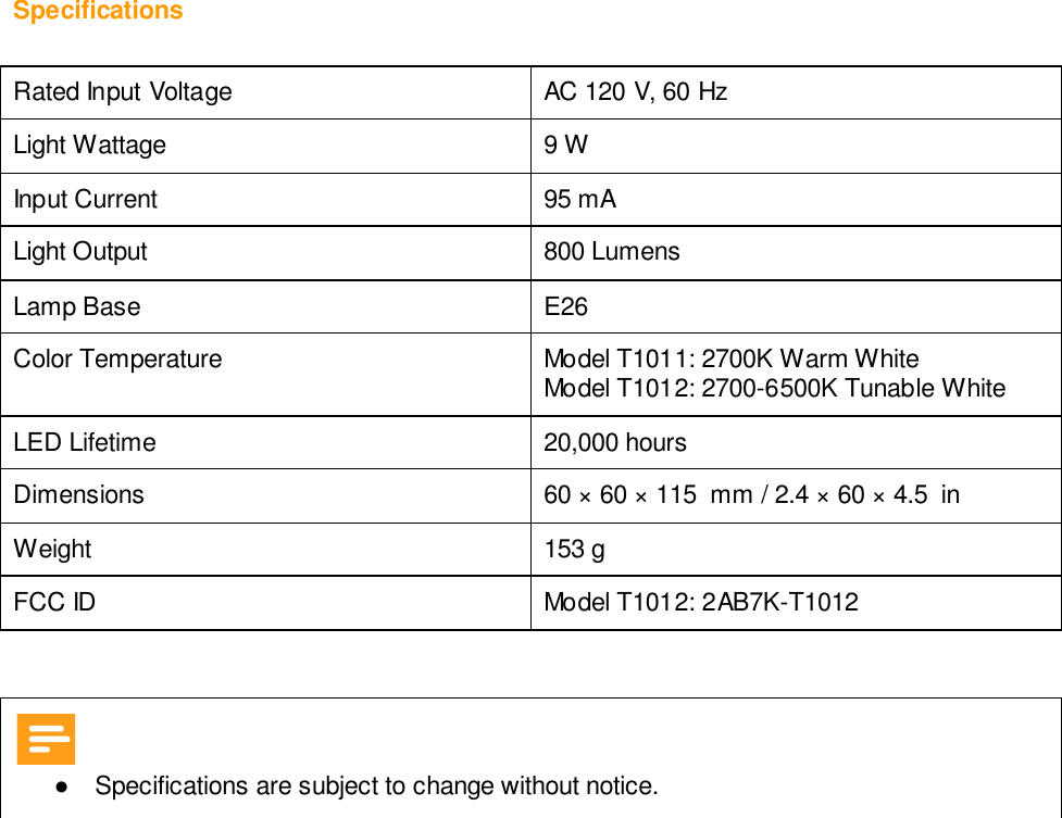 Specifications  Rated Input Voltage AC 120 V, 60 Hz Light Wattage 9 W Input Current  95 mA Light Output  800 Lumens Lamp Base  E26 Color Temperature Model T1011: 2700K Warm White Model T1012: 2700-6500K Tunable White LED Lifetime 20,000 hours  Dimensions 60 × 60 × 115  mm / 2.4 × 60 × 4.5  in Weight 153 g  FCC ID Model T1012: 2AB7K-T1012     ●  Specifications are subject to change without notice.     