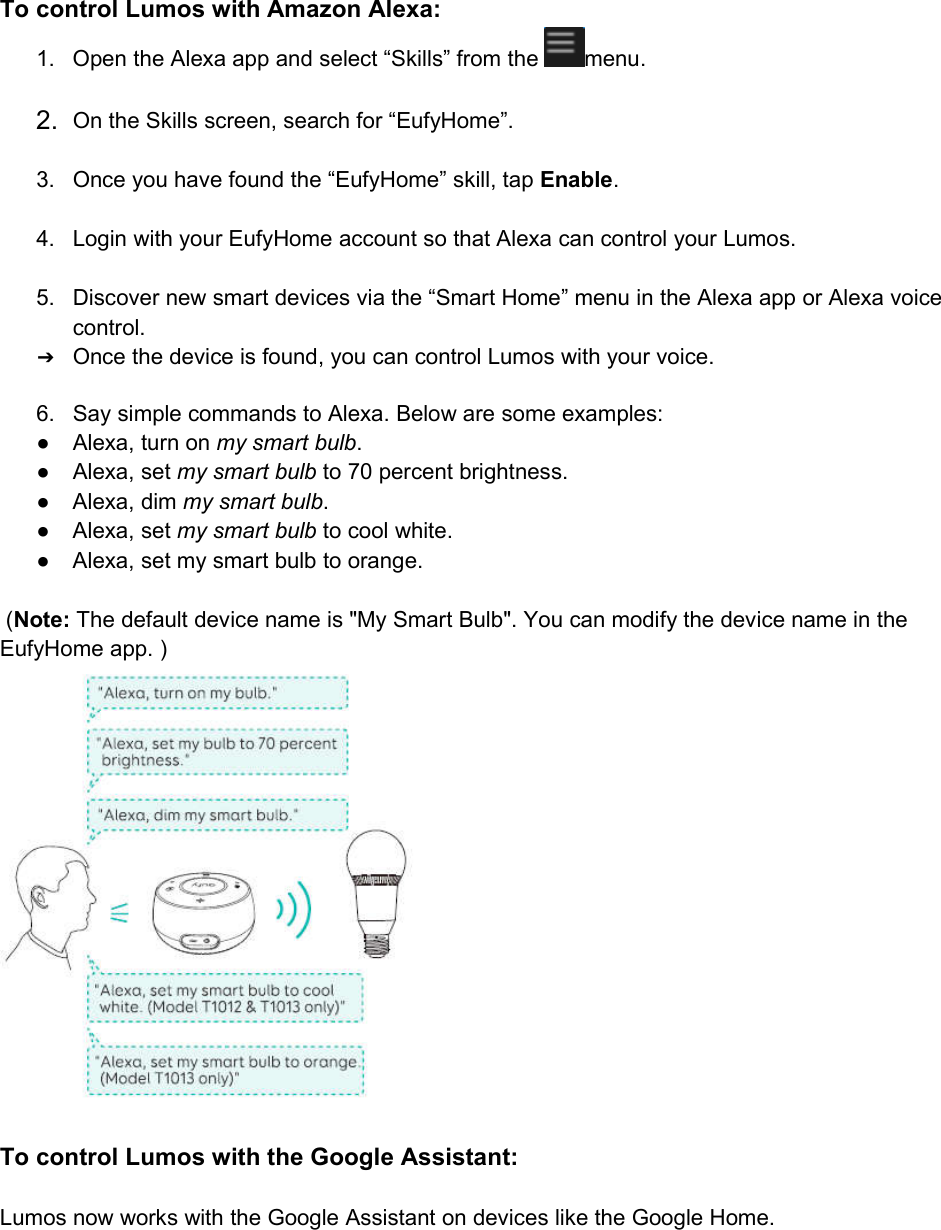 To control Lumos with Amazon Alexa:1. Open the Alexa app and select “Skills” from the menu.2. On the Skills screen, search for “EufyHome”.3. Once you have found the “EufyHome” skill, tap Enable.4. Login with your EufyHome account so that Alexa can control your Lumos.5. Discover new smart devices via the “Smart Home” menu in the Alexa app or Alexa voicecontrol.➔Once the device is found, you can control Lumos with your voice.6. Say simple commands to Alexa. Below are some examples:● Alexa, turn on my smart bulb.● Alexa, set my smart bulb to 70 percent brightness.● Alexa, dim my smart bulb.● Alexa, set my smart bulb to cool white.● Alexa, set my smart bulb to orange.(Note: The default device name is &quot;My Smart Bulb&quot;. You can modify the device name in theEufyHome app. )To control Lumos with the Google Assistant:Lumos now works with the Google Assistant on devices like the Google Home.