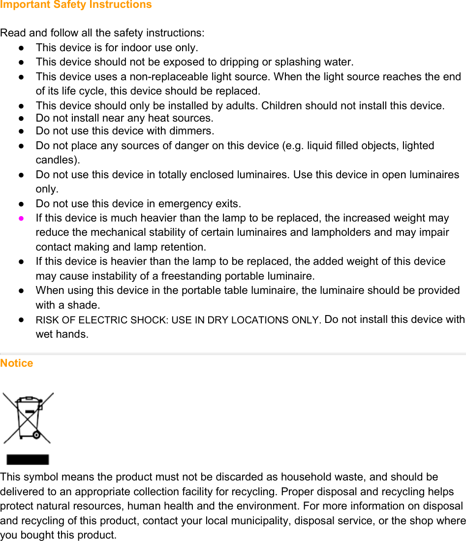 Important Safety InstructionsRead and follow all the safety instructions:● This device is for indoor use only.● This device should not be exposed to dripping or splashing water.● This device uses a non-replaceable light source. When the light source reaches the endof its life cycle, this device should be replaced.● This device should only be installed by adults. Children should not install this device.● Do not install near any heat sources.● Do not use this device with dimmers.● Do not place any sources of danger on this device (e.g. liquid filled objects, lightedcandles).● Do not use this device in totally enclosed luminaires. Use this device in open luminairesonly.● Do not use this device in emergency exits.●If this device is much heavier than the lamp to be replaced, the increased weight mayreduce the mechanical stability of certain luminaires and lampholders and may impaircontact making and lamp retention.● If this device is heavier than the lamp to be replaced, the added weight of this devicemay cause instability of a freestanding portable luminaire.● When using this device in the portable table luminaire, the luminaire should be providedwith a shade.●RISK OF ELECTRIC SHOCK: USE IN DRY LOCATIONS ONLY. Do not install this device withwet hands.NoticeThis symbol means the product must not be discarded as household waste, and should bedelivered to an appropriate collection facility for recycling. Proper disposal and recycling helpsprotect natural resources, human health and the environment. For more information on disposaland recycling of this product, contact your local municipality, disposal service, or the shop whereyou bought this product.determined by turning the equipment off and on, the user is encouraged to try to correct theinterference by one or more of the following measures:Reorient or relocate the receiving antenna.Increase the separation between the equipment and receiver.Connect the equipment into an outlet on a circuit different from that to which the receiver isconnected.Consult the dealer or an experienced radio/TV technician for help.