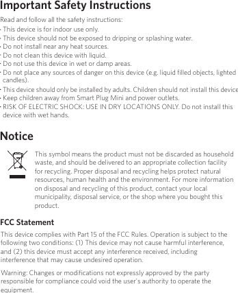 Important Safety InstructionsNoticeFCC StatementThis device is for indoor use only.This device should not be exposed to dripping or splashing water.Do not install near any heat sources.Do not clean this device with liquid. Do not use this device in wet or damp areas.Do not place any sources of danger on this device (e.g. liquid ﬁlled objects, lighted candles). This device should only be installed by adults. Children should not install this device. Keep children away from Smart Plug Mini and power outlets.RISK OF ELECTRIC SHOCK: USE IN DRY LOCATIONS ONLY. Do not install this device with wet hands.Read and follow all the safety instructions:This symbol means the product must not be discarded as household waste, and should be delivered to an appropriate collection facility for recycling. Proper disposal and recycling helps protect natural resources, human health and the environment. For more information on disposal and recycling of this product, contact your local municipality, disposal service, or the shop where you bought this product.This device complies with Part 15 of the FCC Rules. Operation is subject to the following two conditions: (1) This device may not cause harmful interference, and (2) this device must accept any interference received, including interference that may cause undesired operation.Warning: Changes or modiﬁcations not expressly approved by the party responsible for compliance could void the user&apos;s authority to operate the equipment.