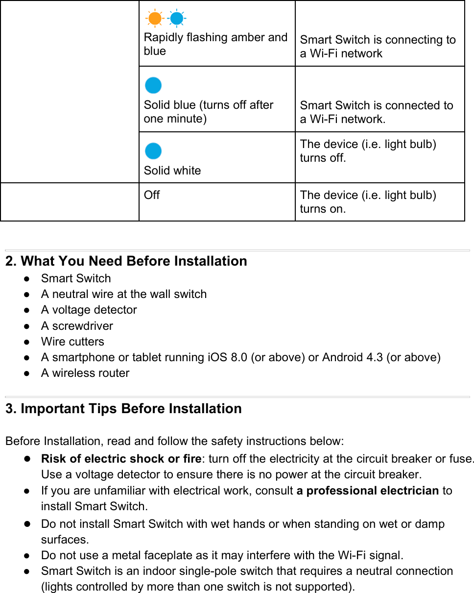 Rapidly flashing amber andblue Smart Switch is connecting toa Wi-Fi networkSolid blue (turns off afterone minute)Smart Switch is connected toa Wi-Fi network.Solid whiteThe device (i.e. light bulb)turns off.Off The device (i.e. light bulb)turns on.2. What You Need Before Installation● Smart Switch● A neutral wire at the wall switch● A voltage detector● A screwdriver● Wire cutters● A smartphone or tablet running iOS 8.0 (or above) or Android 4.3 (or above)● A wireless router3. Important Tips Before InstallationBefore Installation, read and follow the safety instructions below:●Risk of electric shock or fire: turn off the electricity at the circuit breaker or fuse.Use a voltage detector to ensure there is no power at the circuit breaker.● If you are unfamiliar with electrical work, consult a professional electrician toinstall Smart Switch.●Do not install Smart Switch with wet hands or when standing on wet or dampsurfaces.● Do not use a metal faceplate as it may interfere with the Wi-Fi signal.● Smart Switch is an indoor single-pole switch that requires a neutral connection(lights controlled by more than one switch is not supported).