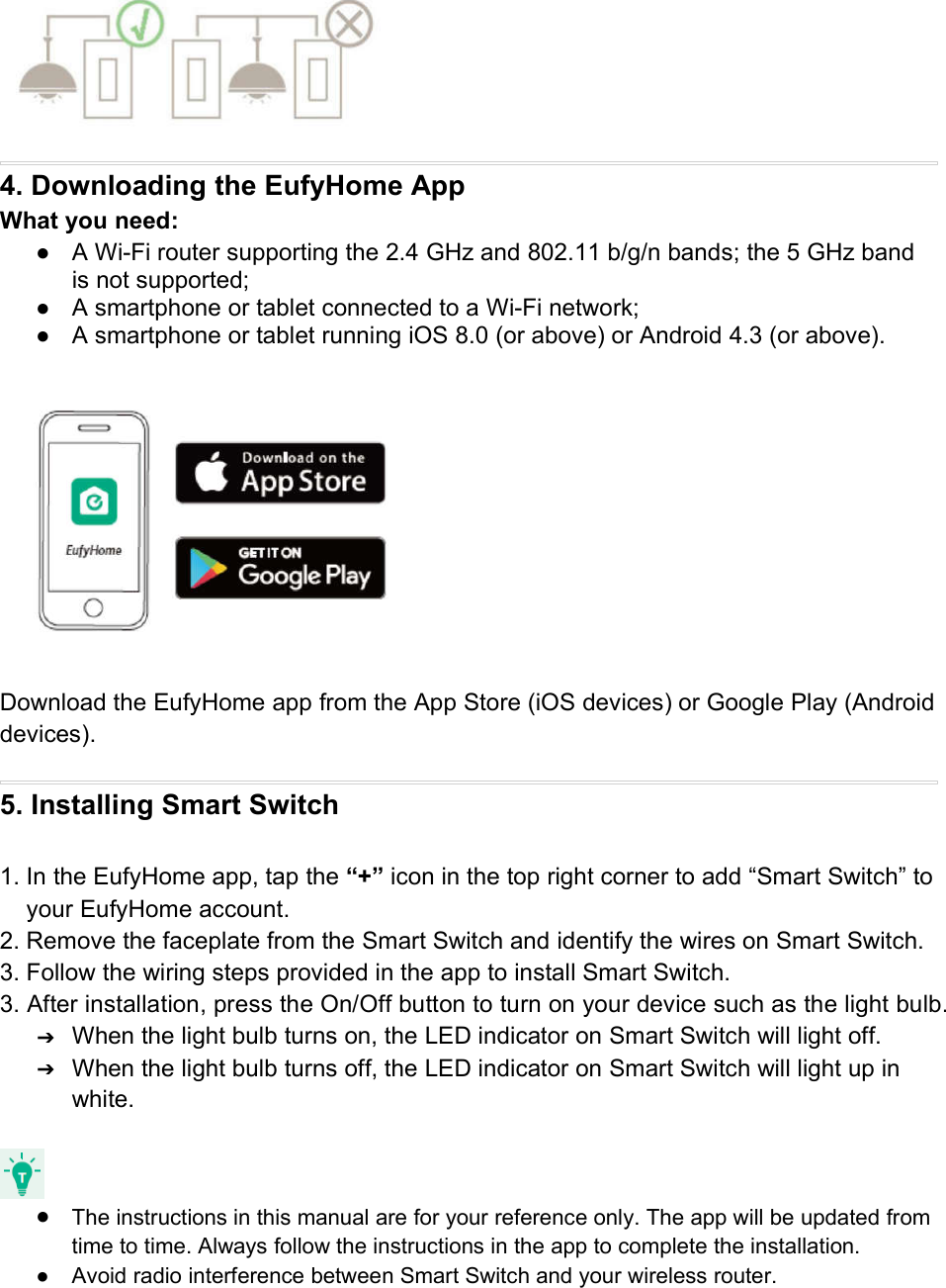 4. Downloading the EufyHome AppWhat you need:● A Wi-Fi router supporting the 2.4 GHz and 802.11 b/g/n bands; the 5 GHz bandis not supported;● A smartphone or tablet connected to a Wi-Fi network;● A smartphone or tablet running iOS 8.0 (or above) or Android 4.3 (or above).Download the EufyHome app from the App Store (iOS devices) or Google Play (Androiddevices).5. Installing Smart Switch1. In the EufyHome app, tap the “+” icon in the top right corner to add “Smart Switch” toyour EufyHome account.2. Remove the faceplate from the Smart Switch and identify the wires on Smart Switch.3. Follow the wiring steps provided in the app to install Smart Switch.3. After installation, press the On/Off button to turn on your device such as the light bulb.➔When the light bulb turns on, the LED indicator on Smart Switch will light off.➔When the light bulb turns off, the LED indicator on Smart Switch will light up inwhite.●The instructions in this manual are for your reference only. The app will be updated fromtime to time. Always follow the instructions in the app to complete the installation.● Avoid radio interference between Smart Switch and your wireless router.