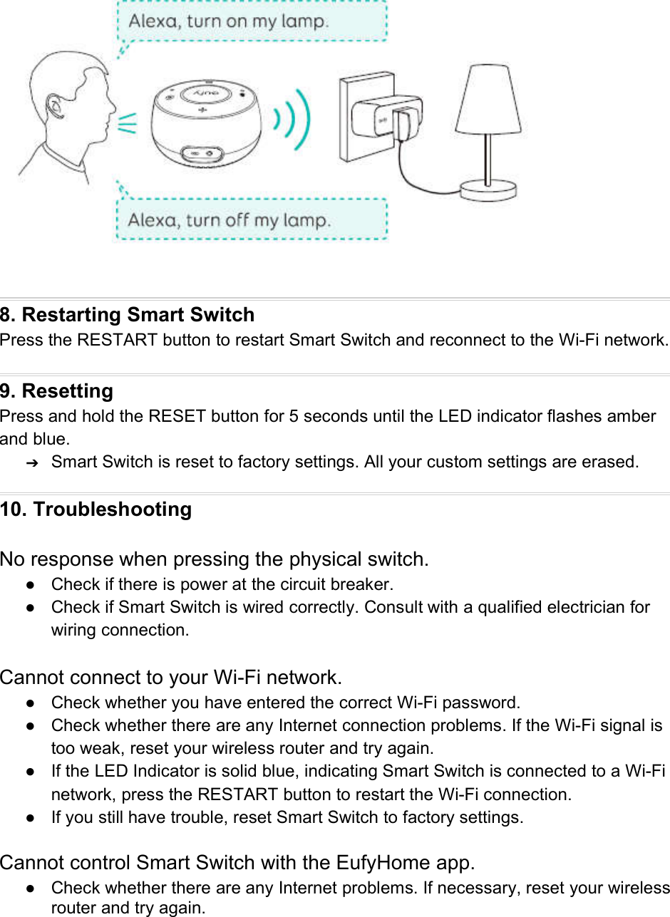 8. Restarting Smart SwitchPress the RESTART button to restart Smart Switch and reconnect to the Wi-Fi network.9. ResettingPress and hold the RESET button for 5 seconds until the LED indicator flashes amberand blue.➔Smart Switch is reset to factory settings. All your custom settings are erased.10. TroubleshootingNo response when pressing the physical switch.● Check if there is power at the circuit breaker.● Check if Smart Switch is wired correctly. Consult with a qualified electrician forwiring connection.Cannot connect to your Wi-Fi network.● Check whether you have entered the correct Wi-Fi password.● Check whether there are any Internet connection problems. If the Wi-Fi signal istoo weak, reset your wireless router and try again.● If the LED Indicator is solid blue, indicating Smart Switch is connected to a Wi-Finetwork, press the RESTART button to restart the Wi-Fi connection.● If you still have trouble, reset Smart Switch to factory settings.Cannot control Smart Switch with the EufyHome app.● Check whether there are any Internet problems. If necessary, reset your wirelessrouter and try again.