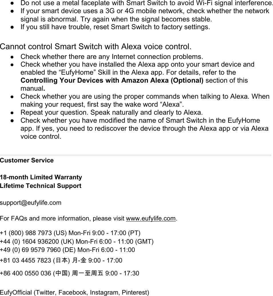 ● Do not use a metal faceplate with Smart Switch to avoid Wi-Fi signal interference.● If your smart device uses a 3G or 4G mobile network, check whether the networksignal is abnormal. Try again when the signal becomes stable.● If you still have trouble, reset Smart Switch to factory settings.Cannot control Smart Switch with Alexa voice control.●Check whether there are any Internet connection problems.●Check whether you have installed the Alexa app onto your smart device andenabled the “EufyHome” Skill in the Alexa app. For details, refer to theControlling Your Devices with Amazon Alexa (Optional) section of thismanual.●Check whether you are using the proper commands when talking to Alexa. Whenmaking your request, first say the wake word “Alexa”.●Repeat your question. Speak naturally and clearly to Alexa.● Check whether you have modified the name of Smart Switch in the EufyHomeapp. If yes, you need to rediscover the device through the Alexa app or via Alexavoice control.Customer Service18-month Limited WarrantyLifetime Technical Supportsupport@eufylife.comFor FAQs and more information, please visit www.eufylife.com.+1 (800) 988 7973 (US) Mon-Fri 9:00 - 17:00 (PT)+44 (0) 1604 936200 (UK) Mon-Fri 6:00 - 11:00 (GMT)+49 (0) 69 9579 7960 (DE) Mon-Fri 6:00 - 11:00+81 03 4455 7823 (日本) 月-金 9:00 - 17:00+86 400 0550 036 (中国) 周一至周五 9:00 - 17:30EufyOfficial (Twitter, Facebook, Instagram, Pinterest)