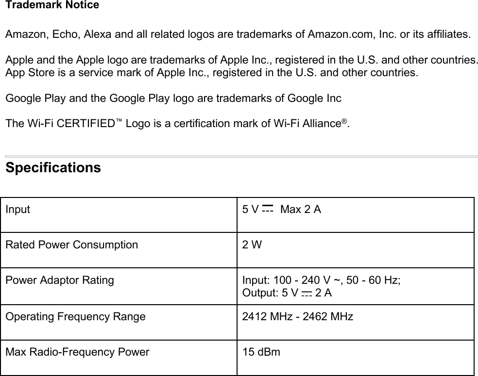Trademark NoticeAmazon, Echo, Alexa and all related logos are trademarks of Amazon.com, Inc. or its affiliates.Apple and the Apple logo are trademarks of Apple Inc., registered in the U.S. and other countries.App Store is a service mark of Apple Inc., registered in the U.S. and other countries.Google Play and the Google Play logo are trademarks of Google IncThe Wi-Fi CERTIFIED™Logo is a certification mark of Wi-Fi Alliance®.SpecificationsInput 5 V Max 2 ARated Power Consumption 2 WPower Adaptor Rating Input: 100 - 240 V ~, 50 - 60 Hz;Output: 5 V 2 AOperating Frequency Range 2412 MHz - 2462 MHzMax Radio-Frequency Power 15 dBm