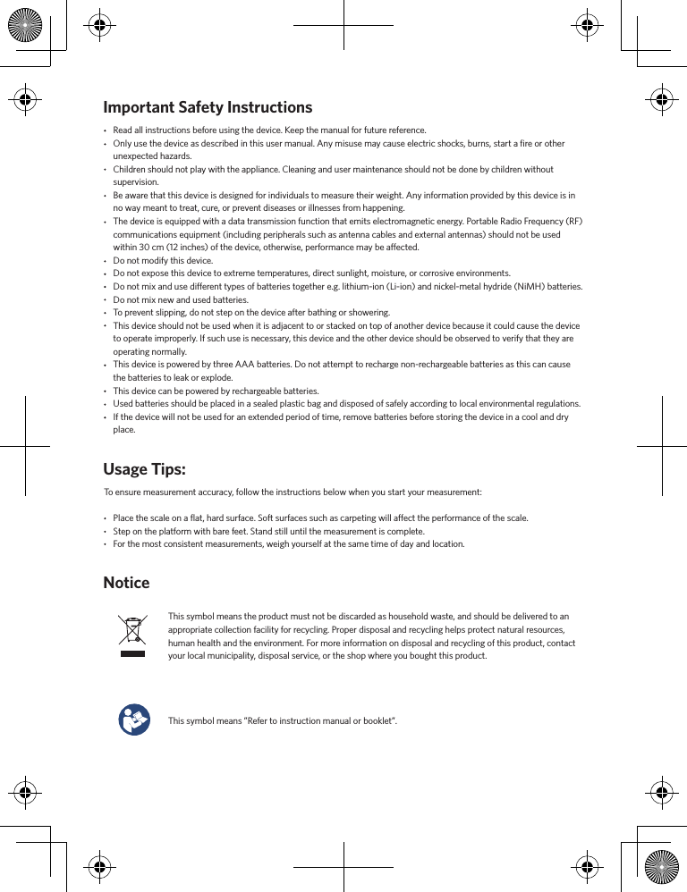 Important Safety InstructionsNoticeRead all instructions before using the device. Keep the manual for future reference.Only use the device as described in this user manual. Any misuse may cause electric shocks, burns, start a ﬁre or other unexpected hazards.Children should not play with the appliance. Cleaning and user maintenance should not be done by children without supervision.Be aware that this device is designed for individuals to measure their weight. Any information provided by this device is in no way meant to treat, cure, or prevent diseases or illnesses from happening. The device is equipped with a data transmission function that emits electromagnetic energy. Portable Radio Frequency (RF) communications equipment (including peripherals such as antenna cables and external antennas) should not be used within 30 cm (12 inches) of the device, otherwise, performance may be aected.Do not modify this device.Do not expose this device to extreme temperatures, direct sunlight, moisture, or corrosive environments.Do not mix and use dierent types of batteries together e.g. lithium-ion (Li-ion) and nickel-metal hydride (NiMH) batteries.Do not mix new and used batteries.  To prevent slipping, do not step on the device after bathing or showering. This device should not be used when it is adjacent to or stacked on top of another device because it could cause the device to operate improperly. If such use is necessary, this device and the other device should be observed to verify that they are operating normally.This device is powered by three AAA batteries. Do not attempt to recharge non-rechargeable batteries as this can cause the batteries to leak or explode. This device can be powered by rechargeable batteries. Used batteries should be placed in a sealed plastic bag and disposed of safely according to local environmental regulations.If the device will not be used for an extended period of time, remove batteries before storing the device in a cool and dry place.Usage Tips:To ensure measurement accuracy, follow the instructions below when you start your measurement:Place the scale on a ﬂat, hard surface. Soft surfaces such as carpeting will aect the performance of the scale.Step on the platform with bare feet. Stand still until the measurement is complete.For the most consistent measurements, weigh yourself at the same time of day and location. This symbol means the product must not be discarded as household waste, and should be delivered to an appropriate collection facility for recycling. Proper disposal and recycling helps protect natural resources, human health and the environment. For more information on disposal and recycling of this product, contact your local municipality, disposal service, or the shop where you bought this product.This symbol means ”Refer to instruction manual or booklet”. 