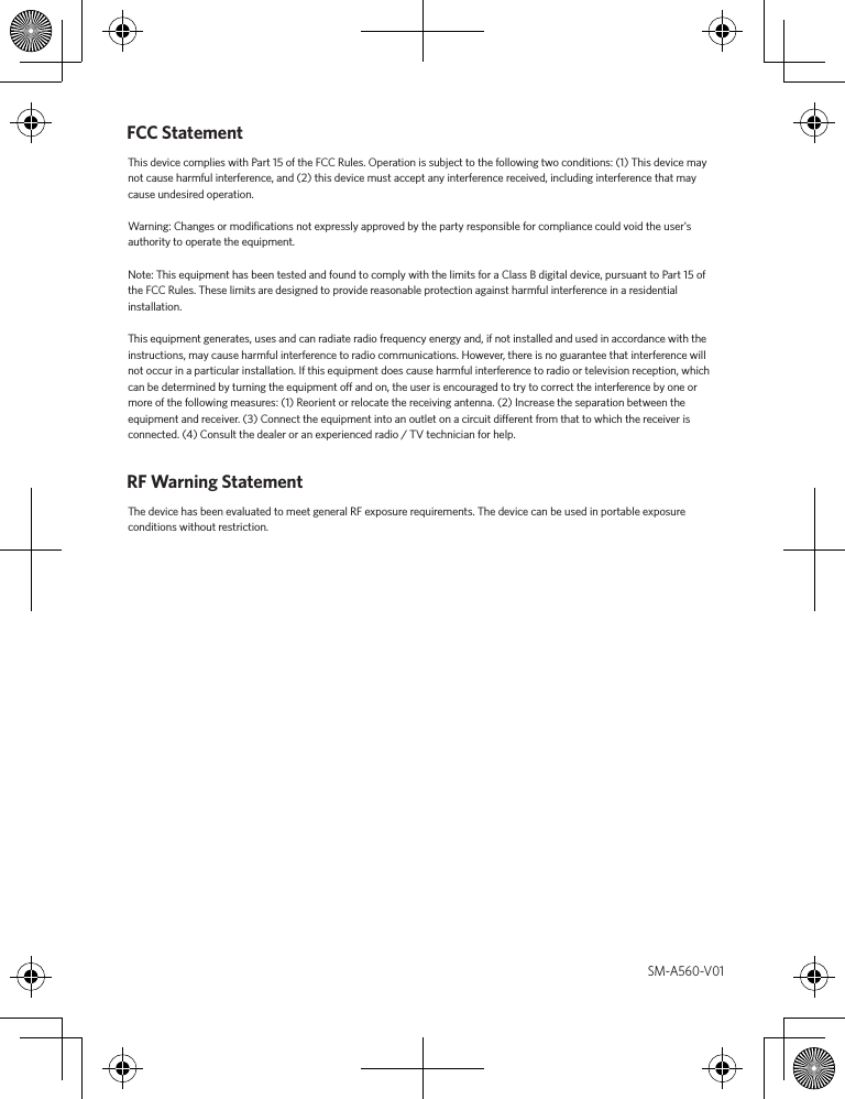 FCC StatementThis device complies with Part 15 of the FCC Rules. Operation is subject to the following two conditions: (1) This device may not cause harmful interference, and (2) this device must accept any interference received, including interference that may cause undesired operation. Warning: Changes or modiﬁcations not expressly approved by the party responsible for compliance could void the user&apos;s authority to operate the equipment.Note: This equipment has been tested and found to comply with the limits for a Class B digital device, pursuant to Part 15 of the FCC Rules. These limits are designed to provide reasonable protection against harmful interference in a residential installation.This equipment generates, uses and can radiate radio frequency energy and, if not installed and used in accordance with the instructions, may cause harmful interference to radio communications. However, there is no guarantee that interference will not occur in a particular installation. If this equipment does cause harmful interference to radio or television reception, which can be determined by turning the equipment o and on, the user is encouraged to try to correct the interference by one or more of the following measures: (1) Reorient or relocate the receiving antenna. (2) Increase the separation between the equipment and receiver. (3) Connect the equipment into an outlet on a circuit dierent from that to which the receiver is connected. (4) Consult the dealer or an experienced radio / TV technician for help.RF Warning Statement The device has been evaluated to meet general RF exposure requirements. The device can be used in portable exposure conditions without restriction. SM-A560-V01