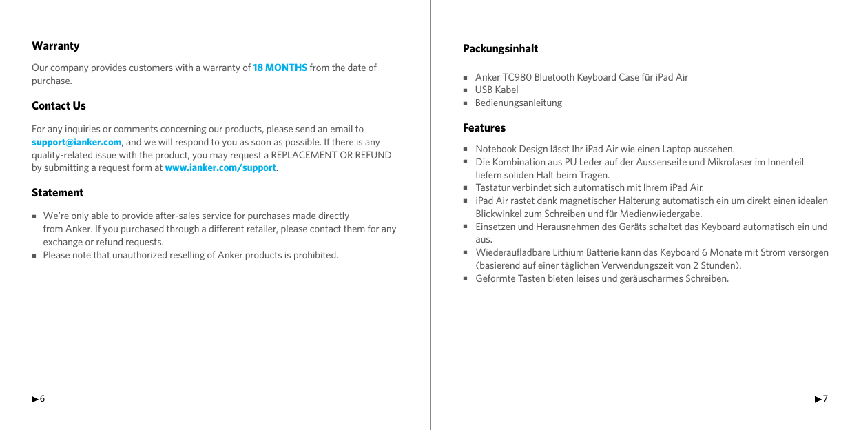 6 7WarrantyOur company provides customers with a warranty of 18 MONTHS from the date of purchase.Contact UsFor any inquiries or comments concerning our products, please send an email to support@ianker.com, and we will respond to you as soon as possible. If there is any quality-related issue with the product, you may request a REPLACEMENT OR REFUND by submitting a request form at www.ianker.com/support.Statement■We’re only able to provide after-sales service for purchases made directly      from Anker. If you purchased through a different retailer, please contact them for any       exchange or refund requests.■Please note that unauthorized reselling of Anker products is prohibited.Packungsinhalt■ Anker TC980 Bluetooth Keyboard Case für iPad Air■ USB Kabel■ Bedienungsanleitung Features■■■■■■■ Notebook Design lässt Ihr iPad Air wie einen Laptop aussehen. Die Kombination aus PU Leder auf der Aussenseite und Mikrofaser im Innenteil liefern soliden Halt beim Tragen. Tastatur verbindet sich automatisch mit Ihrem iPad Air. iPad Air rastet dank magnetischer Halterung automatisch ein um direkt einen idealen Blickwinkel zum Schreiben und für Medienwiedergabe. Einsetzen und Herausnehmen des Geräts schaltet das Keyboard automatisch ein und aus. Wiederaufladbare Lithium Batterie kann das Keyboard 6 Monate mit Strom versorgen (basierend auf einer täglichen Verwendungszeit von 2 Stunden). Geformte Tasten bieten leises und geräuscharmes Schreiben.