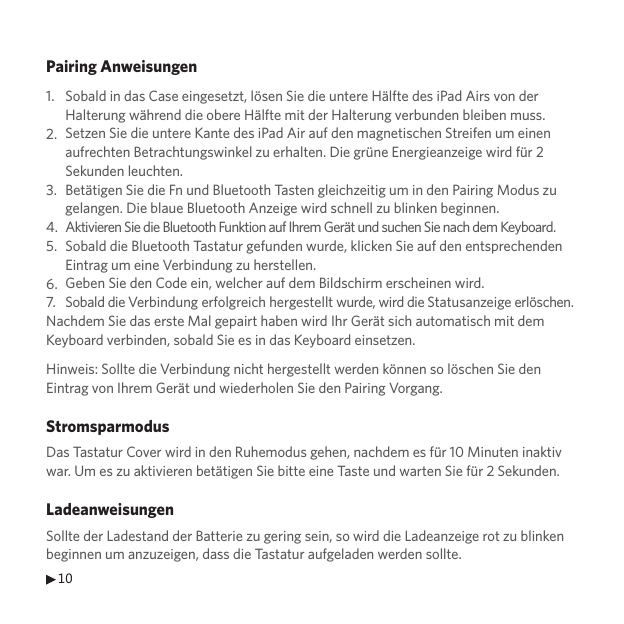 10Pairing Anweisungen1.2.3.4.5.6.7.Nachdem Sie das erste Mal gepairt haben wird Ihr Gerät sich automatisch mit dem Keyboard verbinden, sobald Sie es in das Keyboard einsetzen.Hinweis: Sollte die Verbindung nicht hergestellt werden können so löschen Sie den Eintrag von Ihrem Gerät und wiederholen Sie den Pairing Vorgang.StromsparmodusDas Tastatur Cover wird in den Ruhemodus gehen, nachdem es für 10 Minuten inaktiv war. Um es zu aktivieren betätigen Sie bitte eine Taste und warten Sie für 2 Sekunden.LadeanweisungenSollte der Ladestand der Batterie zu gering sein, so wird die Ladeanzeige rot zu blinken beginnen um anzuzeigen, dass die Tastatur aufgeladen werden sollte.Sobald in das Case eingesetzt, lösen Sie die untere Hälfte des iPad Airs von der Halterung während die obere Hälfte mit der Halterung verbunden bleiben muss. Setzen Sie die untere Kante des iPad Air auf den magnetischen Streifen um einen aufrechten Betrachtungswinkel zu erhalten. Die grüne Energieanzeige wird für 2 Sekunden leuchten. Betätigen Sie die Fn und Bluetooth Tasten gleichzeitig um in den Pairing Modus zu gelangen. Die blaue Bluetooth Anzeige wird schnell zu blinken beginnen. Aktivieren Sie die Bluetooth Funktion auf Ihrem Gerät und suchen Sie nach dem Keyboard.Sobald die Bluetooth Tastatur gefunden wurde, klicken Sie auf den entsprechenden Eintrag um eine Verbindung zu herstellen.Geben Sie den Code ein, welcher auf dem Bildschirm erscheinen wird.Sobald die Verbindung erfolgreich hergestellt wurde, wird die Statusanzeige erlöschen.