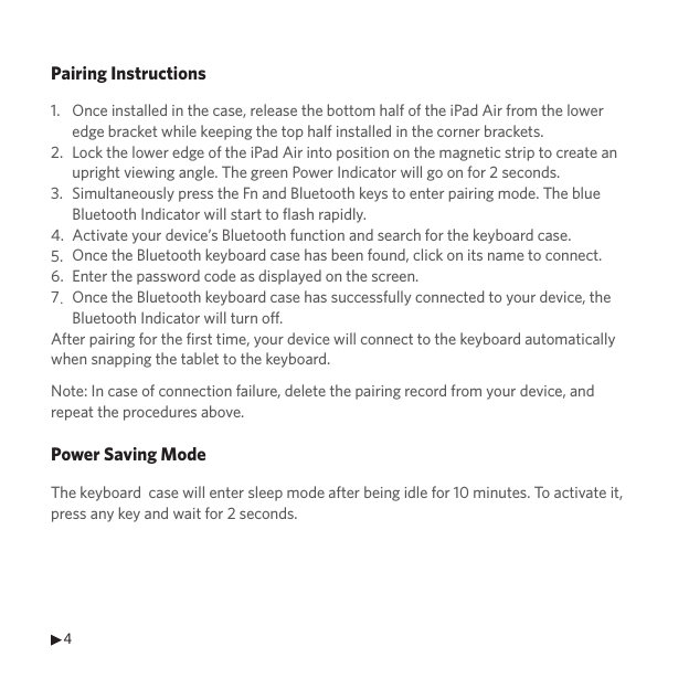 4Pairing Instructions1.2.3.4.5.6.7.After pairing for the first time, your device will connect to the keyboard automatically when snapping the tablet to the keyboard.Note: In case of connection failure, delete the pairing record from your device, and repeat the procedures above.Power Saving ModeThe keyboard  case will enter sleep mode after being idle for 10 minutes. To activate it, press any key and wait for 2 seconds.Once installed in the case, release the bottom half of the iPad Air from the lower edge bracket while keeping the top half installed in the corner brackets.Lock the lower edge of the iPad Air into position on the magnetic strip to create an upright viewing angle. The green Power Indicator will go on for 2 seconds.Simultaneously press the Fn and Bluetooth keys to enter pairing mode. The blue Bluetooth Indicator will start to flash rapidly.Activate your device’s Bluetooth function and search for the keyboard case.Once the Bluetooth keyboard case has been found, click on its name to connect.Enter the password code as displayed on the screen.Once the Bluetooth keyboard case has successfully connected to your device, the Bluetooth Indicator will turn off.