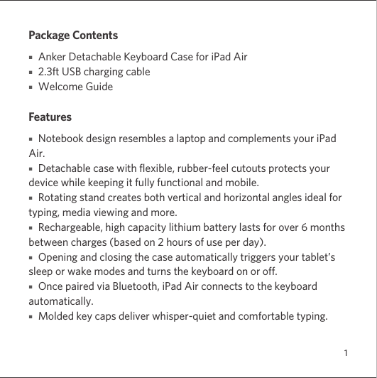 1Package Contents■   Anker Detachable Keyboard Case for iPad Air■   2.3ft USB charging cable ■   Welcome GuideFeatures■   Notebook design resembles a laptop and complements your iPad Air.■   Detachable case with flexible, rubber-feel cutouts protects your device while keeping it fully functional and mobile.■   Rotating stand creates both vertical and horizontal angles ideal for typing, media viewing and more.■   Rechargeable, high capacity lithium battery lasts for over 6 months between charges (based on 2 hours of use per day).■   Opening and closing the case automatically triggers your tablet’s sleep or wake modes and turns the keyboard on or off.■   Once paired via Bluetooth, iPad Air connects to the keyboard automatically.■   Molded key caps deliver whisper-quiet and comfortable typing.