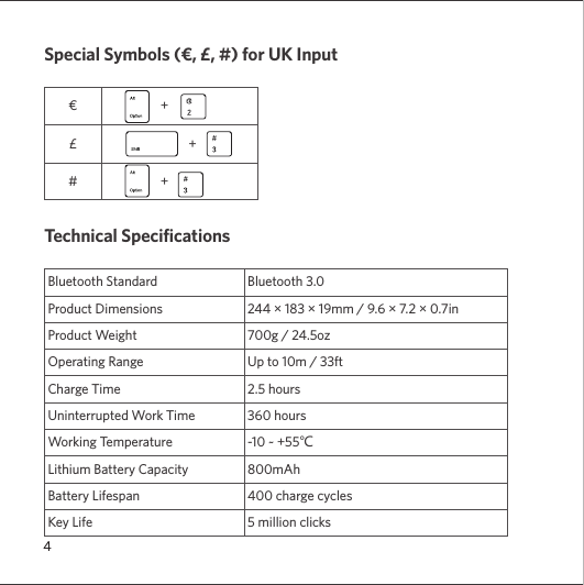 4Special Symbols (€, £, #) for UK Input€                   +£                             +#                   +Technical SpecificationsBluetooth Standard Bluetooth 3.0 Product Dimensions 244 × 183 × 19mm / 9.6 × 7.2 × 0.7inProduct Weight 700g / 24.5ozOperating Range Up to 10m / 33ft Charge Time 2.5 hoursUninterrupted Work Time 360 hoursWorking Temperature -10 ~ +55℃Lithium Battery Capacity 800mAhBattery Lifespan  400 charge cyclesKey Life 5 million clicks