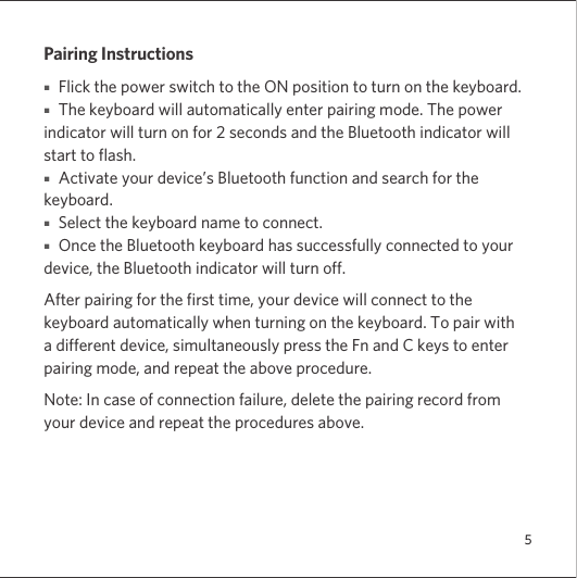 5Pairing Instructions■   Flick the power switch to the ON position to turn on the keyboard. ■   The keyboard will automatically enter pairing mode. The power indicator will turn on for 2 seconds and the Bluetooth indicator will start to flash.■   Activate your device’s Bluetooth function and search for the keyboard.■   Select the keyboard name to connect.■   Once the Bluetooth keyboard has successfully connected to your device, the Bluetooth indicator will turn off.After pairing for the first time, your device will connect to the keyboard automatically when turning on the keyboard. To pair with a different device, simultaneously press the Fn and C keys to enter pairing mode, and repeat the above procedure.Note: In case of connection failure, delete the pairing record from your device and repeat the procedures above.