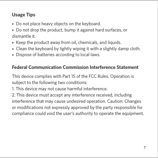 7Usage Tips■   Do not place heavy objects on the keyboard.■   Do not drop the product, bump it against hard surfaces, or dismantle it.■   Keep the product away from oil, chemicals, and liquids.■   Clean the keyboard by lightly wiping it with a slightly damp cloth. ■   Dispose of batteries according to local laws.Federal Communication Commission Interference StatementThis device complies with Part 15 of the FCC Rules. Operation is subject to the following two conditions: 1. This device may not cause harmful interference. 2. This device must accept any interference received, including interference that may cause undesired operation. Caution: Changes or modifications not expressly approved by the party responsible for compliance could void the user’s authority to operate the equipment. 