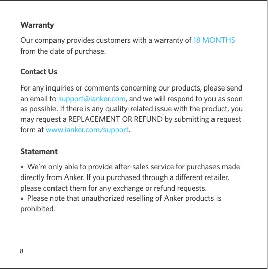 8WarrantyOur company provides customers with a warranty of 18 MONTHS from the date of purchase.Contact UsFor any inquiries or comments concerning our products, please send an email to support@ianker.com, and we will respond to you as soon as possible. If there is any quality-related issue with the product, you may request a REPLACEMENT OR REFUND by submitting a request form at www.ianker.com/support.Statement■   We’re only able to provide after-sales service for purchases made directly from Anker. If you purchased through a different retailer, please contact them for any exchange or refund requests.  ■   Please note that unauthorized reselling of Anker products is prohibited.