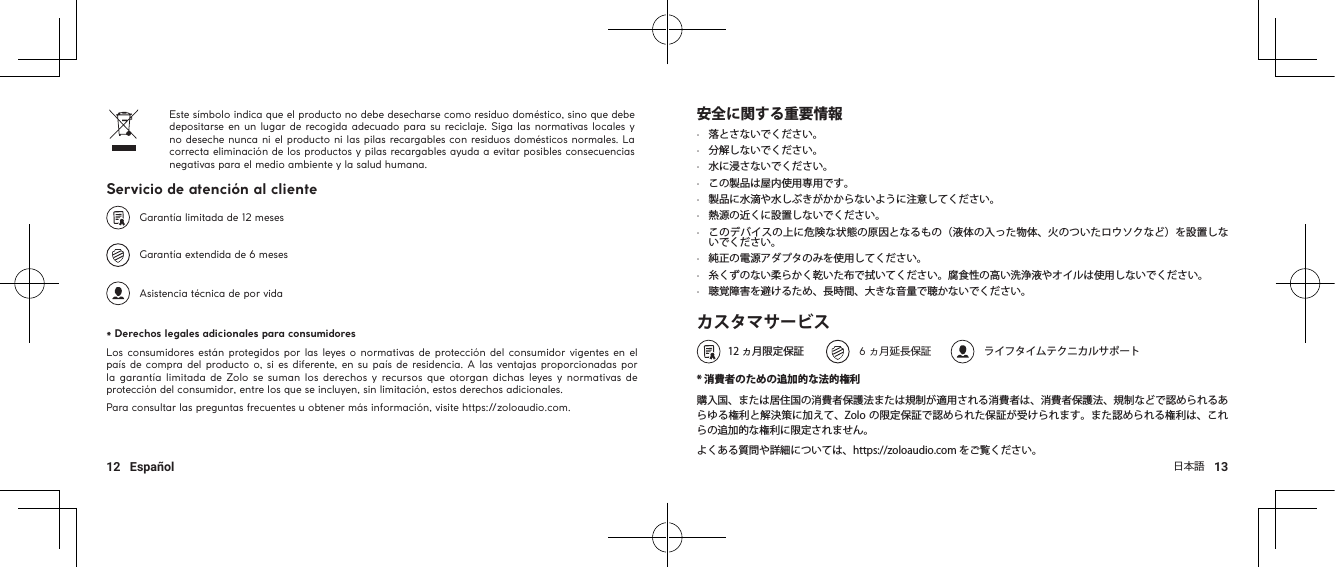 日本語   1312   EspañolEste símbolo indica que el producto no debe desecharse como residuo doméstico, sino que debe depositarse en un lugar de recogida adecuado para su reciclaje. Siga las normativas locales y no deseche nunca ni el producto ni las pilas recargables con residuos domésticos normales. La correcta eliminación de los productos y pilas recargables ayuda a evitar posibles consecuencias negativas para el medio ambiente y la salud humana. Servicio de atención al cliente   Garantía limitada de 12 meses   Garantía extendida de 6 meses    Asistencia técnica de por vida* Derechos legales adicionales para consumidoresLos consumidores están protegidos por las leyes o normativas de protección del consumidor vigentes en el país de  compra del producto o, si es diferente, en su país de residencia. A las ventajas proporcionadas por la garantía limitada de  Zolo se suman los derechos y recursos que otorgan dichas leyes y  normativas de protección del consumidor, entre los que se incluyen, sin limitación, estos derechos adicionales.Para consultar las preguntas frecuentes u obtener más información, visite https://zoloaudio.com.安全に関する重要情報•  落とさないでください。•  分解しないでください。•  水に浸さないでください。•  この製品は屋内使用専用です。•  製品に水滴や水しぶきがかからないように注意してください。•  熱源の近くに設置しないでください。•  このデバイスの上に危険な状態の原因となるもの（液体の入った物体、火のついたロウソクなど）を設置しないでください。•  純正の電源アダプタのみを使用してください。•  糸くずのない柔らかく乾いた布で拭いてください。腐食性の高い洗浄液やオイルは使用しないでください。•  聴覚障害を避けるため、長時間、大きな音量で聴かないでください。カスタマサービス   12 ヵ月限定保証             6 ヵ月延長保証             ライフタイムテクニカルサポート * 消費者のための追加的な法的権利購入国、または居住国の消費者保護法または規制が適用される消費者は、消費者保護法、規制などで認められるあらゆる権利と解決策に加えて、Zolo の限定保証で認められた保証が受けられます。また認められる権利は、これらの追加的な権利に限定されません。よくある質問や詳細については、https://zoloaudio.com をご覧ください。