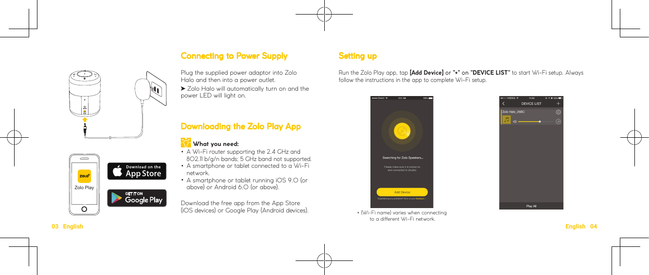 03   English English   04Setting up Run the Zolo Play app, tap [Add Device] or &quot;+&quot; on &quot;DEVICE LIST&quot; to start Wi-Fi setup. Always follow the instructions in the app to complete Wi-Fi setup.* (Wi-Fi name) varies when connecting to a dierent Wi-Fi network.Connecting to Power SupplyPlug the supplied power adaptor into Zolo Halo and then into a power outlet.    Zolo Halo will automatically turn on and the power LED will light on.Downloading the Zolo Play App What you need:  •A Wi-Fi router supporting the 2.4 GHz and 802.11 b/g/n bands; 5 GHz band not supported. •A smartphone or tablet connected to a Wi-Fi network. •A smartphone or tablet running iOS 9.0 (or above) or Android 6.0 (or above).Download the free app from the App Store (iOS devices) or Google Play (Android devices).Zolo Play