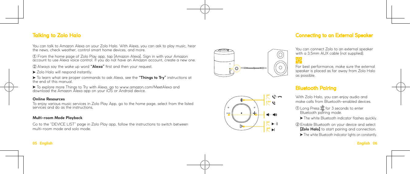 05   English English   06You can connect Zolo to an external speaker with a 3.5mm AUX cable (not supplied). For best performance, make sure the external speaker is placed as far away from Zolo Halo as possible.Bluetooth PairingWith Zolo Halo, you can enjoy audio and make calls from Bluetooth-enabled devices.① Long Press   for 3 seconds to enter Bluetooth pairing mode.       The white Bluetooth indicator flashes quickly.② Enable Bluetooth on your device and select [Zolo Halo] to start pairing and connection.       The white Bluetooth indicator lights on constantly. Talking to Zolo HaloYou can talk to Amazon Alexa on your Zolo Halo. With Alexa, you can ask to play music, hear the news, check weather, control smart home devices, and more. ① From the home page of Zolo Play app, tap [Amazon Alexa]. Sign in with your Amazon account to use Alexa voice control. If you do not have an Amazon account, create a new one.②Always say the wake up word “Alexa” rst and then your request. Zolo Halo will respond instantly.  To learn what are proper commands to ask Alexa, see the “Things to Try” instructions at the end of this manual.  To explore more Things to Try with Alexa, go to www.amazon.com/MeetAlexa and download the Amazon Alexa app on your iOS or Android device.Online ResourcesTo enjoy various music services in Zolo Play App, go to the home page, select from the listed services and do as the instructions.Multi-room Mode PlaybackGo to the “DEVICE LIST” page in Zolo Play app, follow the instructions to switch between multi-room mode and solo mode.Connecting to an External Speaker112