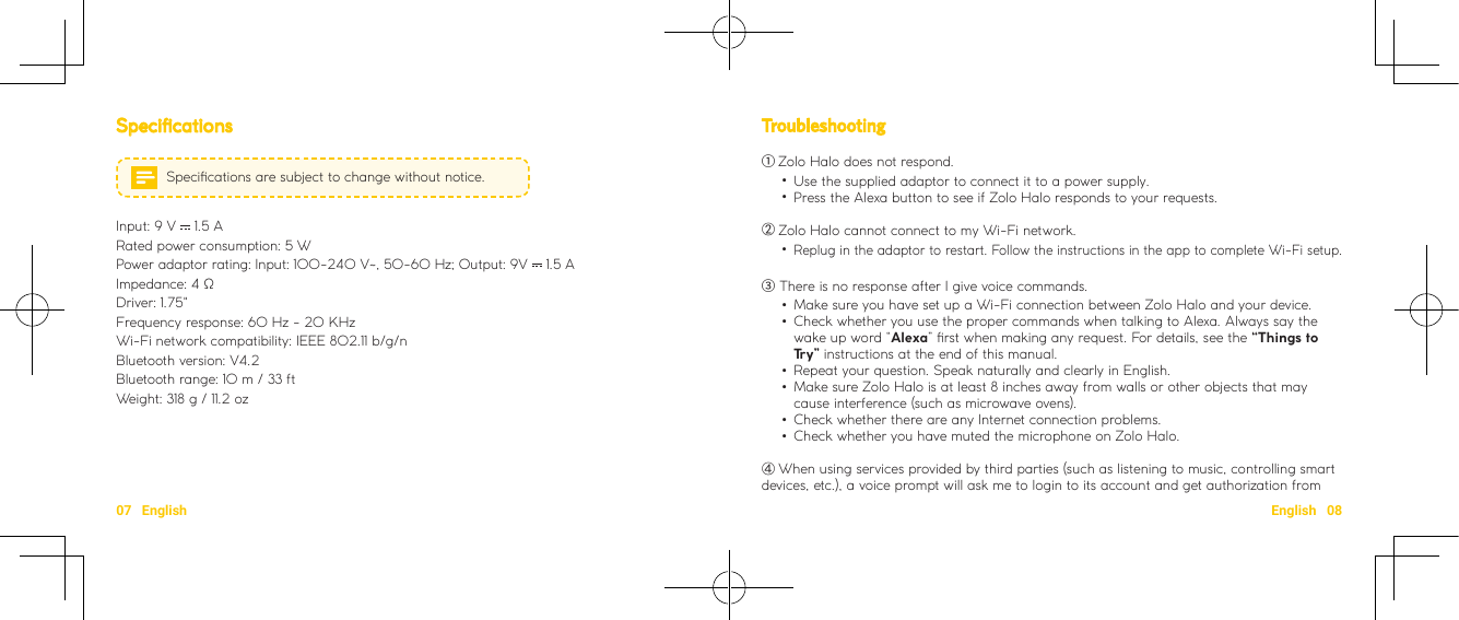 07   English English   08Troubleshooting ① Zolo Halo does not respond. •Use the supplied adaptor to connect it to a power supply. •Press the Alexa button to see if Zolo Halo responds to your requests.②Zolo Halo cannot connect to my Wi-Fi network. •Replug in the adaptor to restart. Follow the instructions in the app to complete Wi-Fi setup.③ There is no response after I give voice commands. •Make sure you have set up a Wi-Fi connection between Zolo Halo and your device.  •Check whether you use the proper commands when talking to Alexa. Always say the wake up word “Alexa” rst when making any request. For details, see the “Things to Try” instructions at the end of this manual.  •Repeat your question. Speak naturally and clearly in English.  •Make sure Zolo Halo is at least 8 inches away from walls or other objects that may cause interference (such as microwave ovens).  •Check whether there are any Internet connection problems.   •Check whether you have muted the microphone on Zolo Halo. ④When using services provided by third parties (such as listening to music, controlling smart devices, etc.), a voice prompt will ask me to login to its account and get authorization from SpecicationsSpecications are subject to change without notice.Input: 9 V   1.5 A  Rated power consumption: 5 WPower adaptor rating: Input: 100-240 V~, 50-60 Hz; Output: 9V   1.5 AImpedance: 4 ΩDriver: 1.75&quot;Frequency response: 60 Hz - 20 KHzWi-Fi network compatibility: IEEE 802.11 b/g/n Bluetooth version: V4.2Bluetooth range: 10 m / 33 ft  Weight: 318 g / 11.2 oz