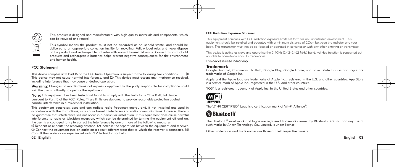 02   English English   03This product is designed and manufactured with high quality materials and components, which can be recycled and reused. This symbol means  the product  must not be  discarded as  household waste, and should  be delivered to an appropriate collection facility for recycling. Follow local rules and never dispose of the product and rechargeable batteries with normal household waste. Correct disposal of old products and rechargeable batteries helps prevent negative consequences for the environment and human health. FCC StatementThis device complies with Part 15 of the FCC Rules. Operation is subject to the following two conditions:        (1) This device may  not cause harmful interference, and (2) This device must accept any interference received, including interference that may cause undesired operation.Warning: Changes or modications not expressly approved by the party responsible for compliance could void the user&apos;s authority to operate the equipment.Note: This equipment has been tested and found to comply with the limits for a Class B digital device, pursuant to Part 15 of the FCC  Rules. These limits are designed to provide reasonable protection against harmful interference in a residential installation.This equipment  generates, uses and can  radiate radio frequency energy and, if not installed and used  in accordance with the instructions, may cause harmful interference to radio communications. However, there is no guarantee that interference will not occur in a particular installation. If this equipment does cause harmful interference to radio or television reception, which can be determined by turning the equipment o and on, the user is encouraged to try to correct the interference by one or more of the following measures:  (1) Reorient or relocate the receiving antenna. (2) Increase the separation between the equipment and receiver. (3) Connect the equipment into an outlet on a circuit dierent from that to which the receiver is connected. (4) Consult the dealer or an experienced radio/TV technician for help.FCC Radiation Exposure Statement:This equipment complies with FCC radiation exposure limits set forth for an uncontrolled environment. This equipment should be installed and operated with a minimum distance of 20cm between the radiator and your body. This transmitter must not be co-located or operated in conjunction with any other antenna or transmitter.This device is acting as slave and operating the 2.4GHz (2412-2462 MHz) band. Ad Hoc function is supported but not able to operate on non-US frequencies.TrademarkGoogle, Android, Chromecast built-in, Google Play, Google Home, and other related marks and logos  are trademarks of Google Inc.Apple and the Apple logo are trademarks of Apple Inc., registered in the U.S. and other countries. App Store is a service mark of Apple Inc., registered in the U.S. and other countries.“iOS” is a registered trademark of Apple Inc. in the United States and other countries.The Wi-Fi CERTIFIED® Logo is a certication mark of Wi-Fi Alliance®.The Bluetooth® word mark and logos are registered trademarks owned by Bluetooth SIG, Inc. and any use of such marks by Anker Technology Co., Limited. is under license.Other trademarks and trade names are those of their respective owners.This device is used indoor only.