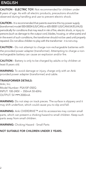  ENGLISH CAUTION - ELECTRIC TOY: Not recommended for children under 8 years of age. As with all electric products, precautions should be observed during handling and use to prevent electric shock.CAUTION - It is recommended that parents examine this toy power supply (transformer) model 000-00004 (US/CAN) or 605-00001 (US/CAN/UK/EU/AUS) periodically for conditions that may result in risk of re, electric shock, or injury to persons (such as damage to the output cord, blades, housing, or other parts) and in the event of such conditions, the transformer should not be used until properly repaired. Do not allow children to play with the transformer - it is not a toy.CAUTION - Do not attempt to charge non-rechargeable batteries with the provided power adapter (transformer). Attempting to charge a non-rechargeable battery can cause an explosion and/or re.CAUTION - Battery is only to be charged by adults or by children at least 8 years old.WARNING: To avoid damage or injury, charge only with an Anki provided power adapter (transformer) and cable.TRANSFORMER DETAILS:Anki, Inc. Model Number: PSA10F-050Q INPUT: 100-240V ~ 350mA 50-60Hz OUTPUT: 5V   2000mAWARNING: Do not step on track pieces. The surface is slippery and it may shift underfoot, which could cause you to slip and fall.WARNING: Anki OVERDRIVE™ and its accessories may contain small parts, which can present a choking hazard to small children. Keep such parts away from small children.WARNING: Choking Hazard - Small PartsNOT SUITABLE FOR CHILDREN UNDER 3 YEARS.2