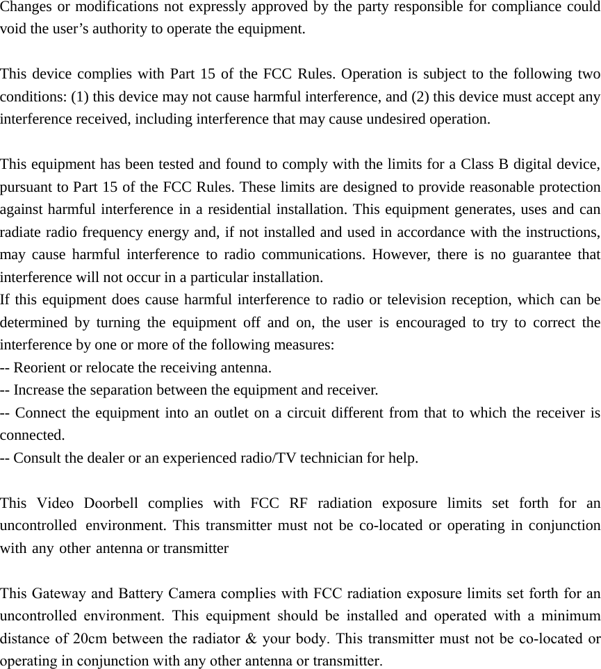 Changes or modifications not expressly approved by the party responsible for compliance could void the user’s authority to operate the equipment. This device complies with Part 15 of the FCC Rules. Operation is subject to the following two conditions: (1) this device may not cause harmful interference, and (2) this device must accept any interference received, including interference that may cause undesired operation. This equipment has been tested and found to comply with the limits for a Class B digital device, pursuant to Part 15 of the FCC Rules. These limits are designed to provide reasonable protection against harmful interference in a residential installation. This equipment generates, uses and can radiate radio frequency energy and, if not installed and used in accordance with the instructions, may cause harmful interference to radio communications. However, there is no guarantee that interference will not occur in a particular installation. If this equipment does cause harmful interference to radio or television reception, which can be determined by turning the equipment off and on, the user is encouraged to try to correct the interference by one or more of the following measures: -- Reorient or relocate the receiving antenna. -- Increase the separation between the equipment and receiver. -- Connect the equipment into an outlet on a circuit different from that to which the receiver is connected. -- Consult the dealer or an experienced radio/TV technician for help. This Video  Doorbell complies with FCC RF radiation exposure limits set forth for an uncontrolled environment. This transmitter must not be co-located or operating in conjunction with any other antenna or transmitter   This Gateway and Battery Camera complies with FCC radiation exposure limits set forth for an uncontrolled  environment.  This  equipment  should  be  installed  and  operated  with  a  minimum distance of 20cm between the radiator  &amp; your body. This transmitter  must  not be co-located or operating in conjunction with any other antenna or transmitter. 