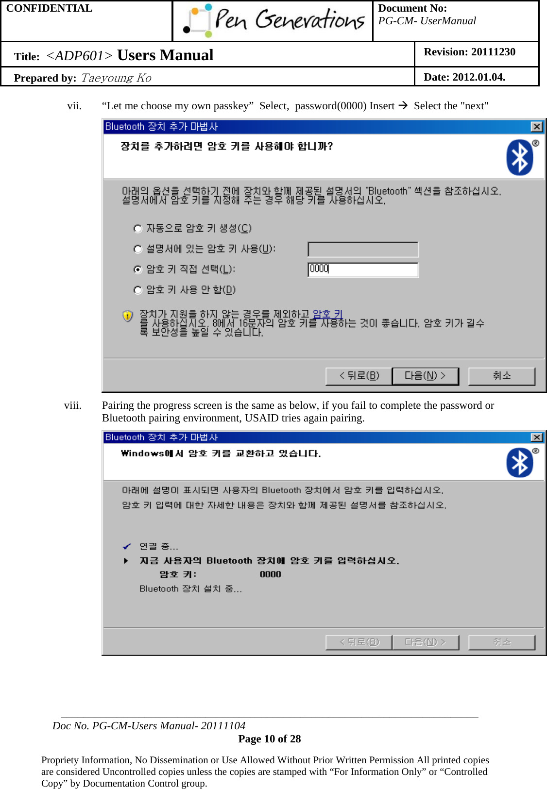 CONFIDENTIAL  Document No: PG-CM- UserManual Title:  &lt;ADP601&gt; Users Manual   Revision: 20111230 Prepared by: Taeyoung Ko Date: 2012.01.04.  ___________________________________________________________________________ Doc No. PG-CM-Users Manual- 20111104 Page 10 of 28  Propriety Information, No Dissemination or Use Allowed Without Prior Written Permission All printed copies are considered Uncontrolled copies unless the copies are stamped with “For Information Only” or “Controlled Copy” by Documentation Control group.  vii. “Let me choose my own passkey”  Select,  password(0000) Insert Æ  Select the &quot;next&quot;  viii. Pairing the progress screen is the same as below, if you fail to complete the password or Bluetooth pairing environment, USAID tries again pairing.    