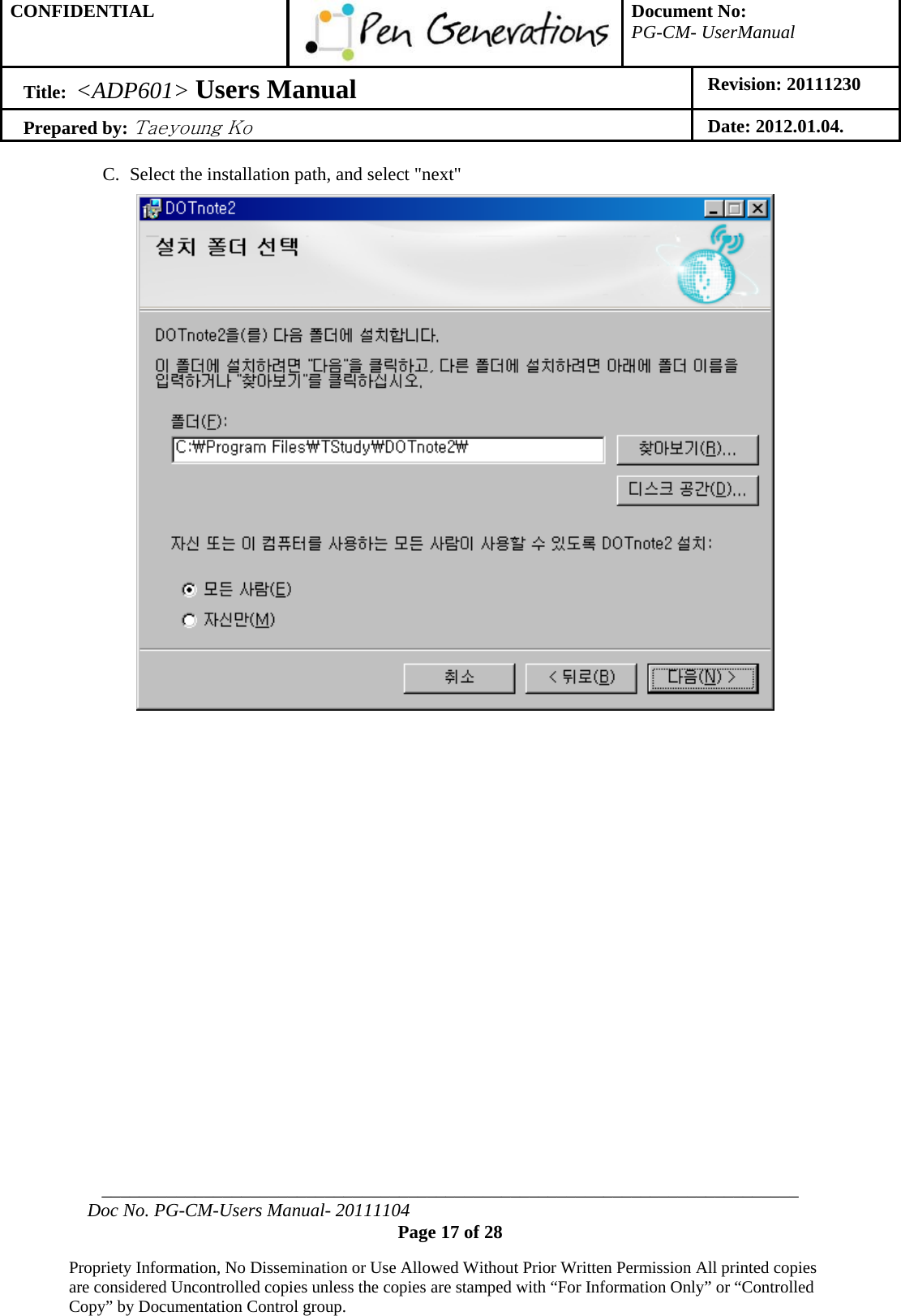 CONFIDENTIAL  Document No: PG-CM- UserManual Title:  &lt;ADP601&gt; Users Manual   Revision: 20111230 Prepared by: Taeyoung Ko Date: 2012.01.04.  ___________________________________________________________________________ Doc No. PG-CM-Users Manual- 20111104 Page 17 of 28  Propriety Information, No Dissemination or Use Allowed Without Prior Written Permission All printed copies are considered Uncontrolled copies unless the copies are stamped with “For Information Only” or “Controlled Copy” by Documentation Control group.  C. Select the installation path, and select &quot;next&quot;                