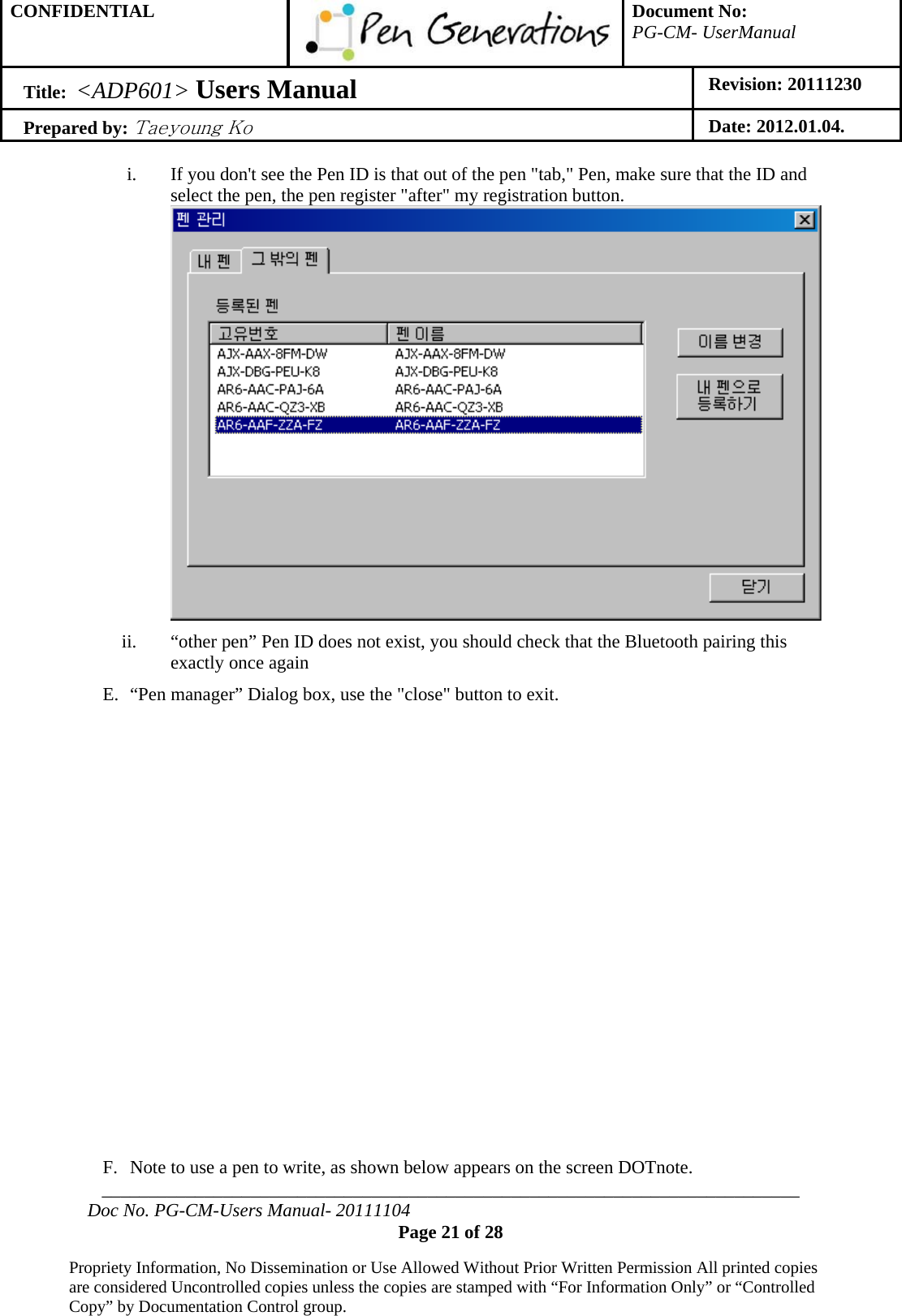 CONFIDENTIAL  Document No: PG-CM- UserManual Title:  &lt;ADP601&gt; Users Manual   Revision: 20111230 Prepared by: Taeyoung Ko Date: 2012.01.04.  ___________________________________________________________________________ Doc No. PG-CM-Users Manual- 20111104 Page 21 of 28  Propriety Information, No Dissemination or Use Allowed Without Prior Written Permission All printed copies are considered Uncontrolled copies unless the copies are stamped with “For Information Only” or “Controlled Copy” by Documentation Control group.  i. If you don&apos;t see the Pen ID is that out of the pen &quot;tab,&quot; Pen, make sure that the ID and select the pen, the pen register &quot;after&quot; my registration button.  ii. “other pen” Pen ID does not exist, you should check that the Bluetooth pairing this exactly once again E. “Pen manager” Dialog box, use the &quot;close&quot; button to exit.               F. Note to use a pen to write, as shown below appears on the screen DOTnote. 