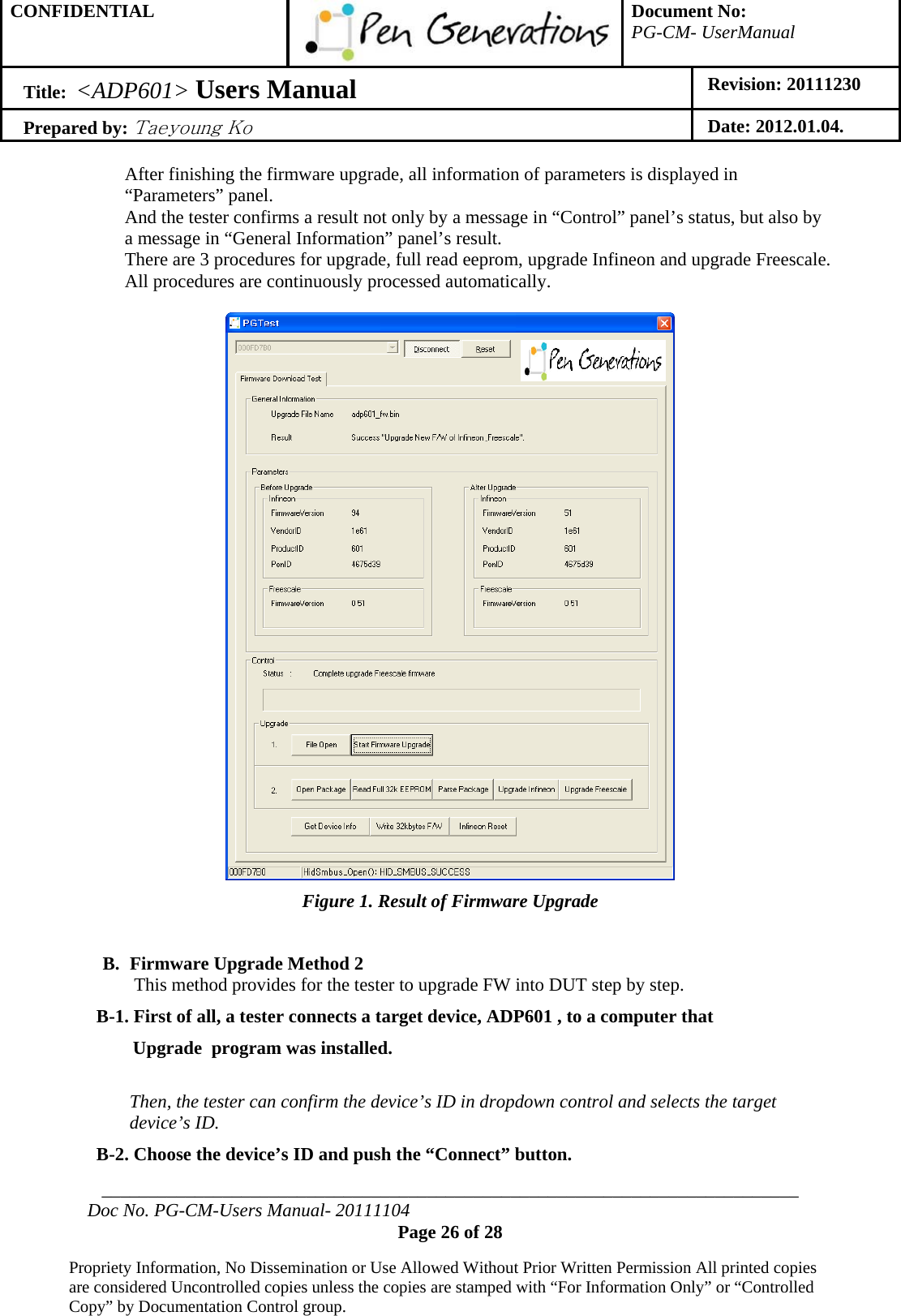 CONFIDENTIAL  Document No: PG-CM- UserManual Title:  &lt;ADP601&gt; Users Manual   Revision: 20111230 Prepared by: Taeyoung Ko Date: 2012.01.04.  ___________________________________________________________________________ Doc No. PG-CM-Users Manual- 20111104 Page 26 of 28  Propriety Information, No Dissemination or Use Allowed Without Prior Written Permission All printed copies are considered Uncontrolled copies unless the copies are stamped with “For Information Only” or “Controlled Copy” by Documentation Control group.  After finishing the firmware upgrade, all information of parameters is displayed in “Parameters” panel. And the tester confirms a result not only by a message in “Control” panel’s status, but also by a message in “General Information” panel’s result. There are 3 procedures for upgrade, full read eeprom, upgrade Infineon and upgrade Freescale. All procedures are continuously processed automatically.   Figure 1. Result of Firmware Upgrade  B. Firmware Upgrade Method 2 This method provides for the tester to upgrade FW into DUT step by step. B-1. First of all, a tester connects a target device, ADP601 , to a computer that  Upgrade  program was installed.  Then, the tester can confirm the device’s ID in dropdown control and selects the target device’s ID. B-2. Choose the device’s ID and push the “Connect” button. 