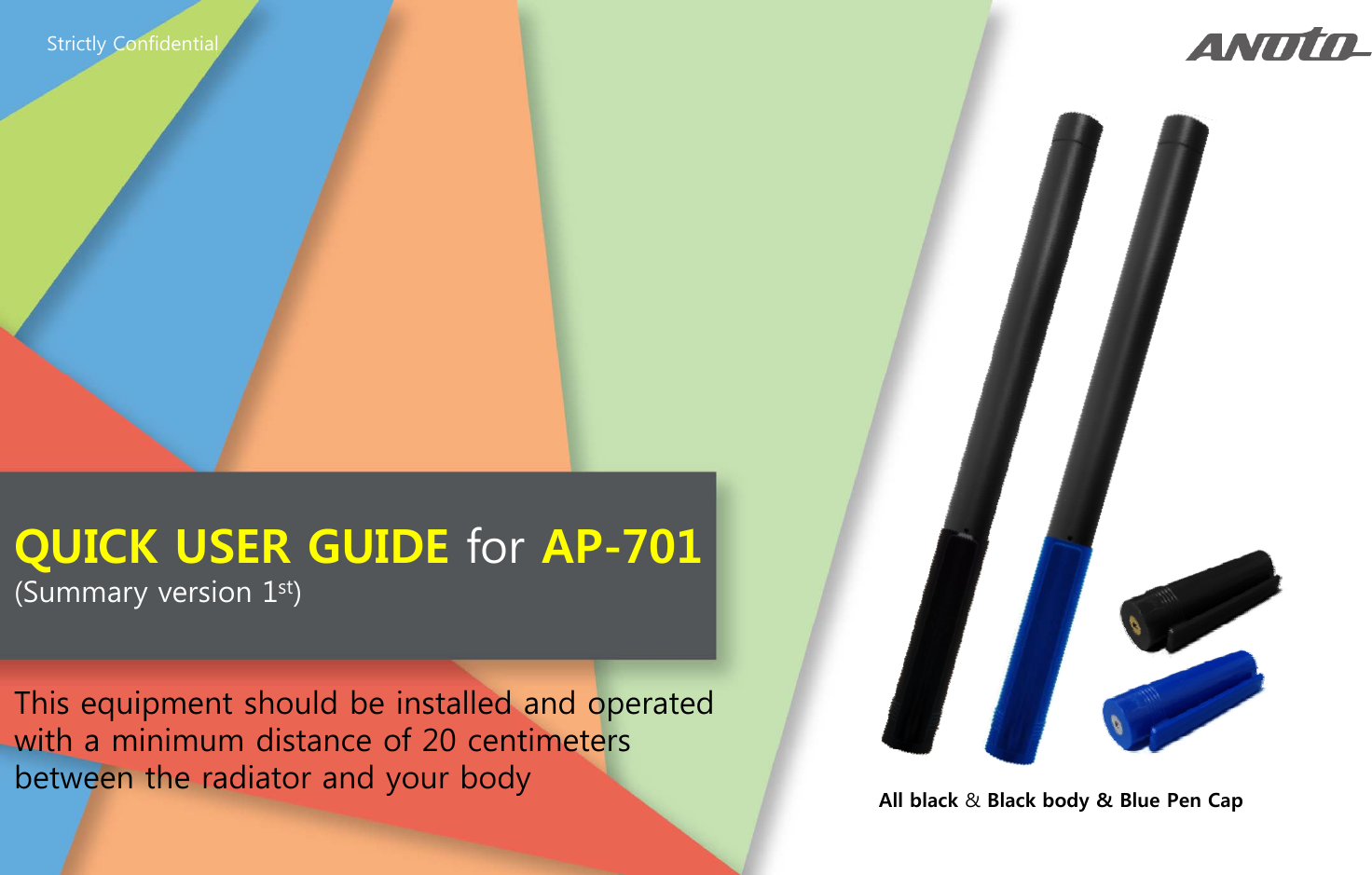 Strictly ConfidentialQUICK USER GUIDE for AP-701(Summary version 1st)This equipment should be installed and operated with a minimum distance of 20 centimetersAll black &amp; Black body &amp; Blue Pen Capwith a minimum distance of 20 centimeters between the radiator and your body