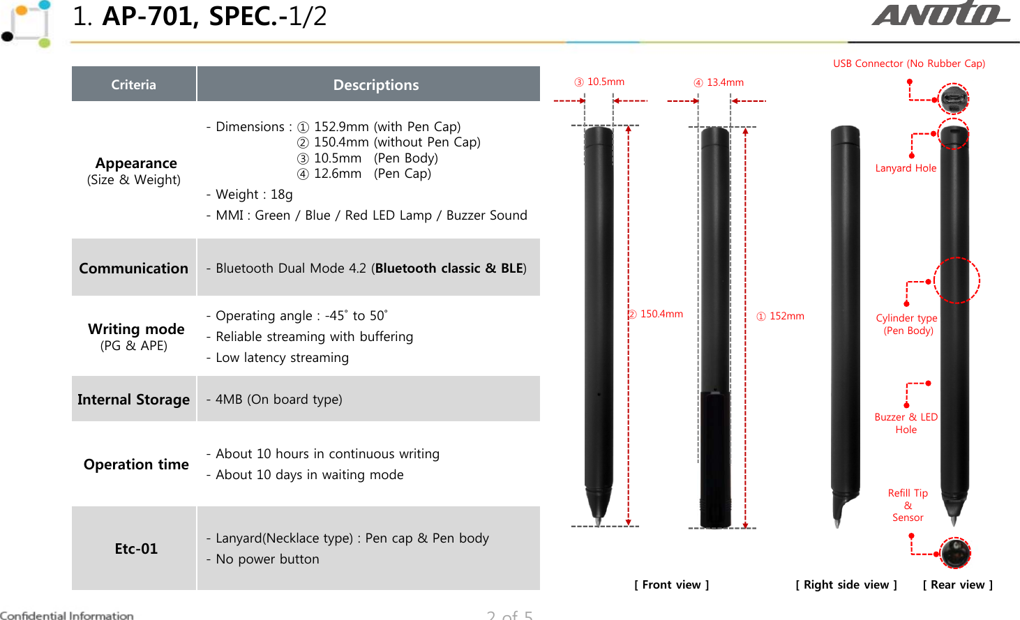 1. AP-701, SPEC.-1/2USB Connector (No Rubber Cap)Criteria      DescriptionsAppearance- Dimensions : ① 152.9mm (with Pen Cap)- Dimensions : ② 150.4mm (without Pen Cap)- Dimensions : ③ 10.5mm  .(Pen Body)③ 10.5mm ④ 13.4mmLanyard HoleAppearance(Size &amp; Weight) - Dimensions : ④ 12.6mm  .(Pen Cap)- Weight : 18g- MMI : Green / Blue / Red LED Lamp / Buzzer SoundLanyard HoleCommunication - Bluetooth Dual Mode 4.2 (Bluetooth classic &amp; BLE)Writing mode(PG &amp; APE)- Operating angle : -45˚ to 50˚- Reliable streaming with bufferingLlt t i② 150.4mm ① 152mm Cylinder type (Pen Body)-Low latency streamingInternal Storage - 4MB (On board type)Buzzer &amp; LEDHoleOperation time - About 10 hours in continuous writing- About 10 days in waiting mode-Lanyard(Necklace type) : Pen cap &amp; Pen bodyRefill Tip&amp;Sensor2 of 5Etc-01Lanyard(Necklace type) : Pen cap &amp; Pen body- No power button[ Front view ] [ Right side view ] [ Rear view ]