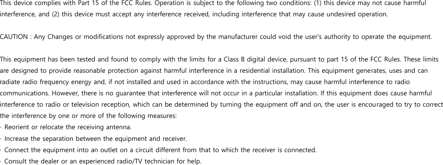  This device complies with Part 15 of the FCC Rules. Operation is subject to the following two conditions: (1) this device may not cause harmful interference, and (2) this device must accept any interference received, including interference that may cause undesired operation.  CAUTION : Any Changes or modifications not expressly approved by the manufacturer could void the user&apos;s authority to operate the equipment.  This equipment has been tested and found to comply with the limits for a Class B digital device, pursuant to part 15 of the FCC Rules. These limits are designed to provide reasonable protection against harmful interference in a residential installation. This equipment generates, uses and can radiate radio frequency energy and, if not installed and used in accordance with the instructions, may cause harmful interference to radio communications. However, there is no guarantee that interference will not occur in a particular installation. If this equipment does cause harmful interference to radio or television reception, which can be determined by turning the equipment off and on, the user is encouraged to try to correct the interference by one or more of the following measures:   ·  Reorient or relocate the receiving antenna. ·  Increase the separation between the equipment and receiver. ·  Connect the equipment into an outlet on a circuit different from that to which the receiver is connected. ·  Consult the dealer or an experienced radio/TV technician for help. 