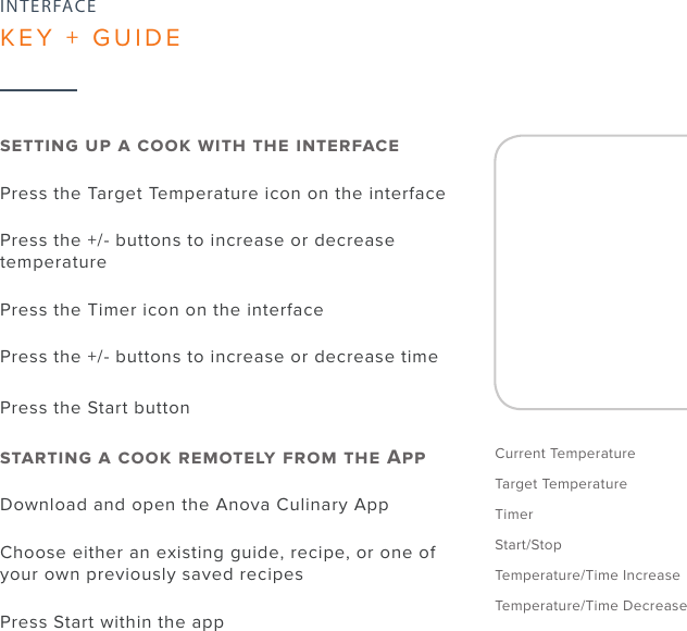 10Current TemperatureTarget TemperatureTimerStart/StopTemperature/Time IncreaseTemperature/Time Decrease      Press the Target Temperature icon on the interfacePress the +/- buttons to increase or decrease temperaturePress the Timer icon on the interfacePress the +/- buttons to increase or decrease timePress the Start button      ADownload and open the Anova Culinary AppChoose either an existing guide, recipe, or one of your own previously saved recipesPress Start within the appINTERFACEKEY + GUIDE