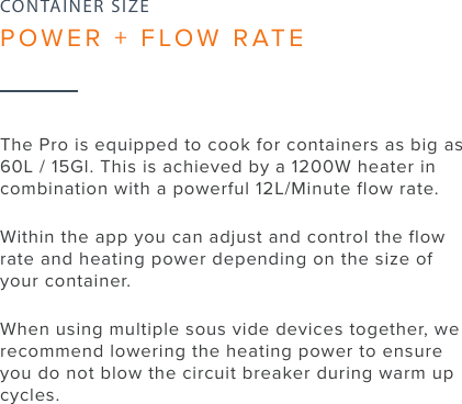 18The Pro is equipped to cook for containers as big as 60L / 15Gl. This is achieved by a 1200W heater in combination with a powerful 12L/Minute flow rate.Within the app you can adjust and control the flow rate and heating power depending on the size of your container.When using multiple sous vide devices together, we recommend lowering the heating power to ensure you do not blow the circuit breaker during warm up cycles.CONTAINER SIZEPOWER + FLOW RATE