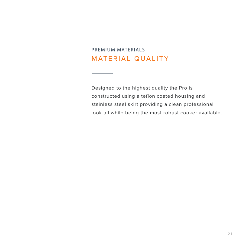 21Designed to the highest quality the Pro is constructed using a teflon coated housing and stainless steel skirt providing a clean professional look all while being the most robust cooker available.PREMIUM MATERIALSMATERIAL QUALITY