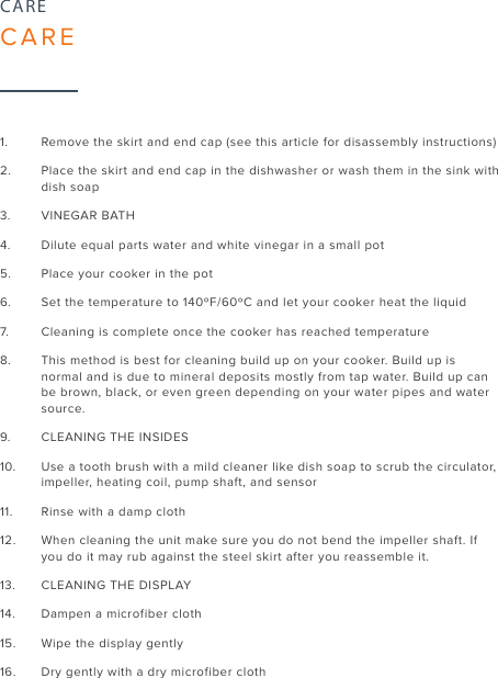 241.  Remove the skirt and end cap (see this article for disassembly instructions)2.  Place the skirt and end cap in the dishwasher or wash them in the sink with dish soap3.  VINEGAR BATH4.  Dilute equal parts water and white vinegar in a small pot5.  Place your cooker in the pot6.  Set the temperature to 140ºF/60ºC and let your cooker heat the liquid7.  Cleaning is complete once the cooker has reached temperature8.  This method is best for cleaning build up on your cooker. Build up is normal and is due to mineral deposits mostly from tap water. Build up can be brown, black, or even green depending on your water pipes and water source.9.  CLEANING THE INSIDES10.  Use a tooth brush with a mild cleaner like dish soap to scrub the circulator, impeller, heating coil, pump shaft, and sensor11.  Rinse with a damp cloth12.  When cleaning the unit make sure you do not bend the impeller shaft. If you do it may rub against the steel skirt after you reassemble it. 13.  CLEANING THE DISPLAY14.  Dampen a microfiber cloth15.  Wipe the display gently16.  Dry gently with a dry microfiber clothCARECARE