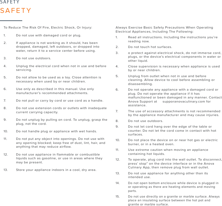 25SAFETYSAFETYTo Reduce The Risk Of Fire, Electric Shock, Or Injury:1. Do not use with damaged cord or plug.2. If appliance is not working as it should, has been dropped,  damaged, left outdoors, or dropped intowater, return it to a  service center before using.3. Do not use outdoors.4. Unplug the electrical cord when not in use and before servicing.5. Do not allow to be used as a toy. Close attention isnecessary  when used by or near children.6. Use only as described in this manual. Use onlymanufacturer’s  recommended attachments.7. Do not pull or carry by cord or use cord as a handle.8. Do not use extension cords or outlets with inadequate current  carrying capacity.9. Do not unplug by pulling on cord. To unplug, grasp theplug,  not the cord.10. Do not handle plug or appliance with wet hands.11. Do not put any object into openings. Do not use with any  opening blocked; keep free of dust, lint, hair, andanything  that may reduce airflow.12. Do not use appliance in flammable or combustible liquids  such as gasoline, or use in areas where theymay be present.13. Store your appliance indoors in a cool, dry area.Always Exercise Basic Safety Precautions When Operating Electrical Appliances, Including The Following:1. Read all instructions. Including the instructions you’re reading  now.2. Do not touch hot surfaces.3. o protect against electrical shock, do not immerse cord, plugs, or the device’s electrical components in water or  other  liquid.4. Close supervision is necessary when appliance is usedby  or near children.5. Unplug from outlet when not in use and before cleaning.  Allow device to cool before assembling ordisassembling.6. Do not operate any appliance with a damaged cord or plug.  Do not operate the appliance if it has malfunctioned or been  damaged in any manner. ContactAnova Support at    supporanovaculinary.com for assistance.7. The use of accessory attachments is not recommendedby  the appliance manufacturer and may cause injuries.8. Do not use outdoors.9. Do not let cord hang over the edge of the table or counter. Do not let the cord come in contact with hotsurfaces.10. Do not place the device on or near hot gas or electricburner,  or in a heated oven.11. Use extreme caution when moving an appliancecontaining  hot liquids.12. To operate, plug cord into the wall outlet. To disconnect, press’ stop” on the device interface or in the Anova Culinary  App, then remove plug from wall outlet.13. Do not use appliance for anything other than itsintended use.14. Do not open bottom enclosure while device is plugged in or  operating as there are heating elements and moving parts.15. Do not use directly on a granite or marble surface. Always place an insulating surface between the hot pot and granite  or marble surface.