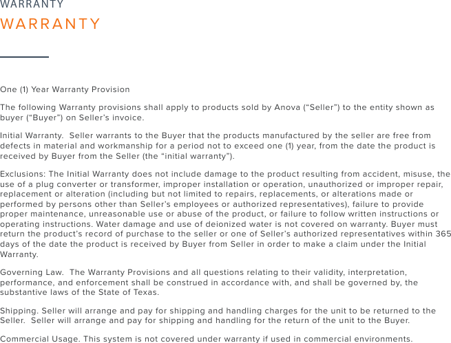 26One (1) Year Warranty Provision The following Warranty provisions shall apply to products sold by Anova (“Seller”) to the entity shown as buyer (“Buyer”) on Seller’s invoice. Initial Warranty.  Seller warrants to the Buyer that the products manufactured by the seller are free from defects in material and workmanship for a period not to exceed one (1) year, from the date the product is received by Buyer from the Seller (the “initial warranty”).Exclusions: The Initial Warranty does not include damage to the product resulting from accident, misuse, the use of a plug converter or transformer, improper installation or operation, unauthorized or improper repair, replacement or alteration (including but not limited to repairs, replacements, or alterations made or performed by persons other than Seller’s employees or authorized representatives), failure to provide proper maintenance, unreasonable use or abuse of the product, or failure to follow written instructions or operating instructions. Water damage and use of deionized water is not covered on warranty. Buyer must return the product’s record of purchase to the seller or one of Seller’s authorized representatives within 365 days of the date the product is received by Buyer from Seller in order to make a claim under the Initial Warranty.Governing Law.  The Warranty Provisions and all questions relating to their validity, interpretation, performance, and enforcement shall be construed in accordance with, and shall be governed by, the substantive laws of the State of Texas.Shipping. Seller will arrange and pay for shipping and handling charges for the unit to be returned to the Seller.  Seller will arrange and pay for shipping and handling for the return of the unit to the Buyer.Commercial Usage. This system is not covered under warranty if used in commercial environments.WARRANTYWARRANTY