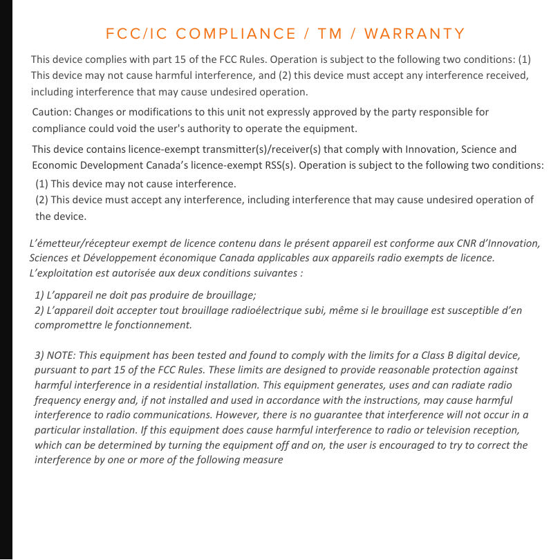 FCC/IC COMPLIANCE / TM / WARRANTYThis device complies with part 15 of the FCC Rules. Operation is subject to the following two conditions: (1) This device may not cause harmful interference, and (2) this device must accept any interference received, including interference that may cause undesired operation. This device contains licence-exempt transmitter(s)/receiver(s) that comply with Innovation, Science and Economic Development Canada’s licence-exempt RSS(s). Operation is subject to the following two conditions:  Caution: Changes or modifications to this unit not expressly approved by the party responsible for compliance could void the user&apos;s authority to operate the equipment. (1) This device may not cause interference.(2) This device must accept any interference, including interference that may cause undesired operation of the device. L’émetteur/récepteur exempt de licence contenu dans le présent appareil est conforme aux CNR d’Innovation, Sciences et Développement économique Canada applicables aux appareils radio exempts de licence. L’exploitation est autorisée aux deux conditions suivantes :  1) L’appareil ne doit pas produire de brouillage;2) L’appareil doit accepter tout brouillage radioélectrique subi, même si le brouillage est susceptible d’en compromettre le fonctionnement.3) NOTE: This equipment has been tested and found to comply with the limits for a Class B digital device, pursuant to part 15 of the FCC Rules. These limits are designed to provide reasonable protection against harmful interference in a residential installation. This equipment generates, uses and can radiate radio frequency energy and, if not installed and used in accordance with the instructions, may cause harmful interference to radio communications. However, there is no guarantee that interference will not occur in a particular installation. If this equipment does cause harmful interference to radio or television reception, which can be determined by turning the equipment off and on, the user is encouraged to try to correct the interference by one or more of the following measure 