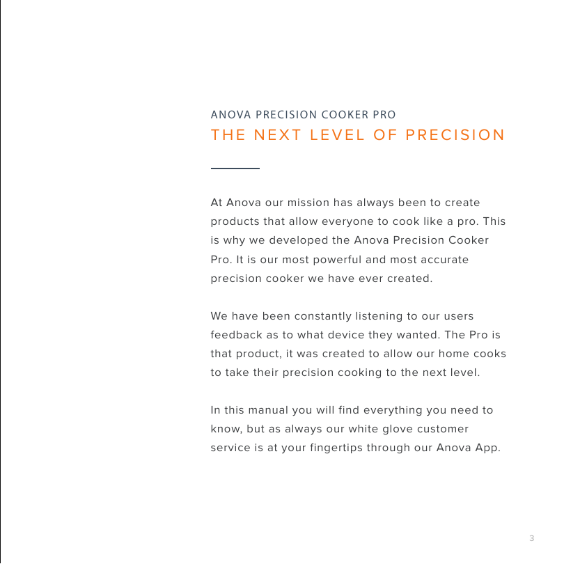 3At Anova our mission has always been to create products that allow everyone to cook like a pro. This is why we developed the Anova Precision Cooker Pro. It is our most powerful and most accurate precision cooker we have ever created. We have been constantly listening to our users feedback as to what device they wanted. The Pro is that product, it was created to allow our home cooks to take their precision cooking to the next level. In this manual you will find everything you need to know, but as always our white glove customer service is at your fingertips through our Anova App.ANOVA PRECISION COOKER PROTHE NEXT LEVEL OF PRECISION